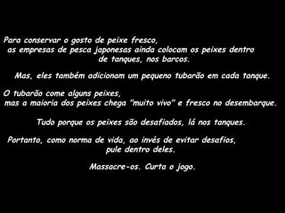 Para conservar o gosto de peixe fresco,
as empresas de pesca japonesas ainda colocam os peixes dentro
de tanques, nos barcos.
Mas, eles também adicionam um pequeno tubarão em cada tanque.
O tubarão come alguns peixes,
mas a maioria dos peixes chega "muito vivo" e fresco no desembarque.
Tudo porque os peixes são desafiados, lá nos tanques.
Portanto, como norma de vida, ao invés de evitar desafios,
pule dentro deles.
Massacre-os. Curta o jogo.

 
