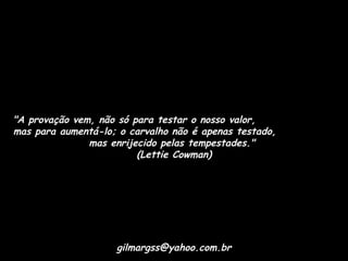 "A provação vem, não só para testar o nosso valor,
mas para aumentá-lo; o carvalho não é apenas testado,
mas enrijecido pelas tempestades."
(Lettie Cowman)

gilmargss@yahoo.com.br

 