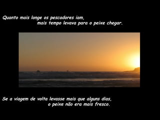 Quanto mais longe os pescadores iam,
mais tempo levava para o peixe chegar.

Se a viagem de volta levasse mais que alguns dias,
o peixe não era mais fresco.

 