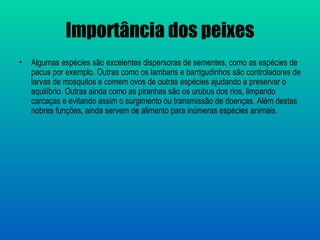 Importância dos peixes
•   Algumas espécies são excelentes dispersoras de sementes, como as espécies de
    pacus por exemplo. Outras como os lambaris e barrigudinhos são controladores de
    larvas de mosquitos e comem ovos de outras espécies ajudando a preservar o
    equilíbrio. Outras ainda como as piranhas são os urubus dos rios, limpando
    carcaças e evitando assim o surgimento ou transmissão de doenças. Além destas
    nobres funções, ainda servem de alimento para inúmeras espécies animais.
 