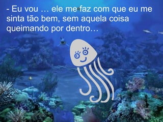 - Eu vou … ele me faz com que eu me
sinta tão bem, sem aquela coisa
queimando por dentro…
 