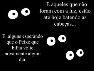 EE aqueles que não
                foram com a luz, estão
                  até hoje batendo as
                       cabeças...

E alguns esperando
  que o Peixe que
    bilha volte
 novamente algum
        dia.
 
