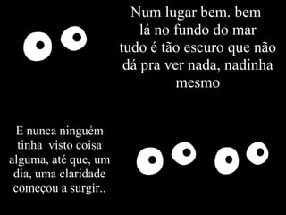 Num lugar bem. bem
                          lá no fundo do mar
                      tudo é tão escuro que não
                       dá pra ver nada, nadinha
                                mesmo


 E nunca ninguém
  tinha visto coisa
alguma, até que, um
 dia, uma claridade
 começou a surgir..
 