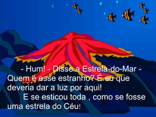 - Hum! - Disse a Estrela-do-Mar -
Quem é esse estranho? É eu que
deveria dar a luz por aqui!
    E se esticou toda , como se fosse
uma estrela do Céu!
 