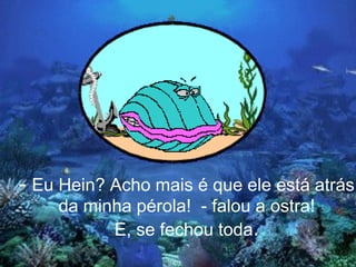 - Eu Hein? Acho mais é que ele está atrás
    da minha pérola! - falou a ostra!
          E, se fechou toda.
 