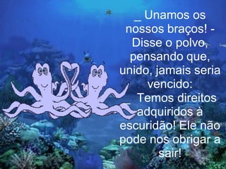 _ Unamos os
 nossos braços! -
  Disse o polvo,
  pensando que,
unido, jamais seria
     vencido:
 _ Temos direitos
   adquiridos à
escuridão! Ele não
pode nos obrigar a
        sair!
 