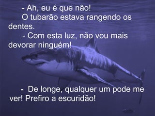 - Ah, eu é que não!
   O tubarão estava rangendo os
dentes.
   - Com esta luz, não vou mais
devorar ninguém!




   - De longe, qualquer um pode me
ver! Prefiro a escuridão!
 