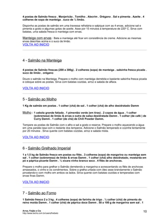 4 postas de Salmão fresco . Manjericão . Tomilho . Alecrim . Orégano . Sal e pimenta . Azeite . 4
colheres de sopa de manteiga . suco de ½ limão.

Disponha as postas de salmão em uma travessa refratária e salpique com as 4 ervas, adicione sal e
pimenta a gosto e algumas gotas de azeite. Asse por 15 minutos à temperatura de 220o C. Sirva com
batatas, uma salada fresca e manteiga com ervas.

Manteiga com ervas : Bata a manteiga até ficar em consistência de creme. Adicione as mesmas
ervas descritas acima e o suco de limão.
VOLTA AO INICIO




4 - Salmão na Manteiga

4 postas de Salmão frescas (200 a 300g) . 2 colheres (sopa) de manteiga . salsinha fresca picada .
suco de limão . orégano

Doure o salmão na Manteiga. Prepare o molho com manteiga derretida e bastante salsinha fresca picada
e coloque sobre as postas. Sirva com batatas cozidas, arroz e salada de alface.

VOLTA AO INICIO


5 - Salmão ao Molho
1 Kg de salmão em postas . 1 colher (chá) de sal . 1 colher (chá) de alho desidratado Damm

Molho : 1 cebola grande fatiada . 1 pimentão verde (em tiras) . 2 copos de água . 1 colher
            (sobremesa) de limão & ervas e outra de salsa desidratada Damm . 1 colher (de café ) de
            Curry Damm . 1 colher (de chá) de Chili Powder Damm.

Tempere as postas de Salmão com o alho e sal a gosto e reserve. Prepare o molho aquecendo a água
em uma panela rasa com o restante dos temperos. Adicione o Salmão temperado e cozinhe lentamente
por 20 minutos . Sirva quente com batatas cozidas, arroz e salada mista.

VOLTA AO INICIO


6 - Salmão Grelhado Imperial
1 a 1,5 kg de Salmão fresco em postas ou filés . 3 colheres (sopa) de margarina ou manteiga sem
sal . 1 colher (sobremesa) de limão & ervas Damm . 1 colher (chá) alho desidratado, mostarda em
pó e páprica picante Damm . ½ xícara vinho branco seco . 4 filés de anchovas.

Prepare o molho para grelhar o Salmão derretendo a margarina e acrescentando os filés de anchovas
amassados, o vinho e os condimentos. Sobre a grelha untada com óleo asse brandamente o Salmão
pincelando-o com molho em ambos os lados. Sirva quente com batatas cozidas e temperadas com
ervas finas Damm.

VOLTA AO INICIO


7 - Salmão ao Forno
1 Salmão fresco 2 a 3 kg . 4 colheres (sopa) de farinha de trigo . ½ colher (chá) de pimenta do
reino moída Damm . 1 colher (chá) de páprica doce Damm . 50 a 100 g de margarina sem sal . 1


Arroz, Feijão e Cia
http://www.techs.com.br/users/freibeto
                                                                                                    10
 