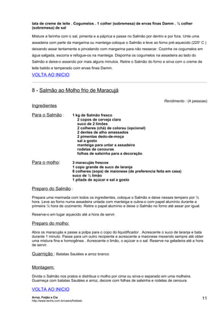 lata de creme de leite . Cogumelos . 1 colher (sobremesa) de ervas finas Damm . ½ colher
(sobremesa) de sal

Misture a farinha com o sal, pimenta e a páprica e passe no Salmão por dentro e por fora. Unte uma
assadeira com parte da margarina ou manteiga coloque o Salmão e leve ao forno pré-aquecido (225o C )
deixando assar lentamente e pincelando com margarina para não ressecar. Cozinhe os cogumelos em
água salgada, escorra e refogue-os na manteiga. Disponha os cogumelos na assadeira ao lado do
Salmão e deixe-o assando por mais alguns minutos. Retire o Salmão do forno e sirva com o creme de
leite batido e temperado com ervas finas Damm.
VOLTA AO INICIO


8 - Salmão ao Molho frio de Maracujá
                                                                                Rendimento : (4 pessoas)
Ingredientes

Para o Salmão :               1 kg de Salmão fresco
                                 2 copos de cerveja clara
                                 suco de 2 limões
                                 2 colheres (chá) de colorau (opcional)
                                 2 dentes de alho amassados
                                 2 pimentas dedo-de-moça
                                 sal a gosto
                                 manteiga para untar a assadeira
                                 rodelas de cenouras
                                 folhas de salsinha para a decoração.

Para o molho:                 3 maracujás frescos
                              1 copo grande de suco de laranja
                              8 colheres (sopa) de maionese (de preferencia feita em casa)
                              suco de ½ limão
                              1 pitada de açúcar e sal a gosto

Preparo do Salmão :
Prepara uma marinada com todos os ingredientes, coloque o Salmão e deixe nesses tempero por ½
hora. Leve ao forno numa assadeira untada com manteiga e cubra-o com papel alumínio durante a
primeira ½ hora de cozimento. Retire o papel alumínio e deixe o Salmão no forno até assar por igual.

Reserve-o em lugar aquecido até a hora de servir.

Preparo do molho:
Abra os maracujás e passe a polpa para o copo do liquidificador . Acrescente o suco de laranja e bata
durante 1 minuto. Passe para um outro recipiente e acrescente a maionese mexendo sempre até obter
uma mistura fina e homogênea . Acrescente o limão, o açúcar e o sal. Reserve na geladeira até a hora
de servir.

Guarnição : Batatas Sautées e arroz branco


Montagem:
Divida o Salmão nos pratos e distribua o molho por cima ou sirva-o separado em uma molheira.
Guarneça com batatas Sautées e arroz, decore com folhas de salsinha e rodelas de cenoura

VOLTA AO INICIO
Arroz, Feijão e Cia
http://www.techs.com.br/users/freibeto
                                                                                                       11
 
