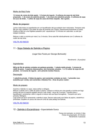 Molho de Raiz Forte
1,5 xícara de creme de leite azedo . 1,5 xícara de iogurte . 6 colheres de sopa de raiz forte
preparada . ¼ de xícara de salsinha picada . ¼ de xícara de cebolinha picada . 2 colheres de sopa
de suco de limão . 1 colher de sopa de casca de limão raspada . Sal a gosto.


Modo de preparar:
Junte e bata todos os ingredientes em um liquidificador até que estejam bem misturados. Tempere cada
filé com sal e polvilhe ¾ da colher de sopa de pimenta nos 2 lados, pressionando levemente no peixe.
Grelhe os filés em uma frigideira pesada e pré - aquecida por 12 minutos em cada lado, ou até que
estejam tostados.

Reduza o calor e cozinhe por mais 2 ou 3 minutos. Sirva cada filé individualmente com 2 colheres do
molho de raiz forte.

VOLTA AO INICIO


11 - Sopa Gelada de Salmão e Pepino

                                   (Legal Sea Foods por George Berkowitz)


                                                                              Rendimento : (6 porções)

Ingredientes
600 g de filé de salmão cortados em pedaços grandes . 1 cebola média picada . 3 xícaras de
caldo de peixe . 3 pepinos descascados, sem sementes, picados . 1 a 1,5 colher de sopa de dill
picados . 2,5 xícaras de iogurte . sal e pimenta moídos frescos.

Decoração
1 cebolinha picada . 6 fatias de pepino, sem sementes cortadas ao meio . 1 pimentão roxo
(substitua por verde), sem sementes e fatiados fino . Ovas de peixe voador.


Modo de preparo
Cozinhe o Salmão no vapor, deixe esfriar e refrigere.
Misture a cebola com o caldo de peixe e pepino. Coloque a mistura em uma panela e cozinhe em fogo
brando até que os pepinos estejam tenros e não moles - cerca de 5 minutos. Transfira para o
liquidificador, acrescente o dill e o iogurte e misture até que fique homogêneo . Tempere com sal e
pimenta. Refrigere .
Logo antes de servir acrescente o salmão à sopa. Decore cada prato com fatias de pepino, cebolinha e
pimentões. Espalhe um pouco de ovas em cima de cada pedaço de Salmão.

VOLTA AO INICIO


12 - Salmão à Escandinava - Especialidade Sueca
                                                                 Tempo de marinada: no mínimo 2 dias
                                                                    Tempo de preparação: 20 minutos
                                                                              Rendimento: 8 pessoas


Arroz, Feijão e Cia
http://www.techs.com.br/users/freibeto
                                                                                                      13
 