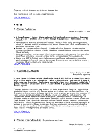Sirva com molho de alcaparras, ou ainda com vinagre e óleo.

Esta mesma receita pode ser usada para polvos secos.

VOLTA AO INICIO


Vieiras
1 - Vieiras Gratinadas
                                                                           Tempo de preparo : 01 hora


• 4 vieiras frescas . 1 chalota . 50g de espinafre . ½ dl de vinho branco . 4 colheres de sopa de
  natas grossas . 1 pitada de sal . 2 colheres de sopa de queijo ralado . 2 colheres de sopa de
  manteiga
• Abrir as conchas de Vieiras, extrair a carne branca e o músculo cor de laranja e lavar ligeiramente.
  Limpar as conchas e deixa-las ferver uns minutos. Picar a chalota fininha. Lavar cuidadosamente os
  espinafres, escorrer bem e picar.
• Preparar os cogumelos (se forem frescos) , cortando-os fininhos. Aquecer a manteiga e saltear
  durante um momento a carne e os músculos das Vieiras, retirando depois e conservando-os quentes.
  Alourar a chalota.
• Juntar os espinafres e os cogumelos e deixar fritar durante cinco minutos. Juntar o vinho e as natas,
  deixar ferver um instante e temperar. Juntar a carne e os músculos das Vieiras, aquecendo.
• Ligar o forno (220o ) . Distribuir o cozinhado pelas conchas. Misturar o pão ralado com o queijo e
  polvilhar, colocando finalmente nozinhas de manteiga. Gratinar na parte superior do forno durante 10
  minutos ou até apresentarem uma crosta dourada.
VOLTA AO INICIO


2 - Coquilles St. Jacques
                                                                            Tempo de preparo: 1h 30m
                                                                               Rendimento: 6 porções

½ kg de Vieiras . 2 Colheres de Sopa de cebolinha verde picada . 1 xícara de chá de vinho branco
seco; ½ colher de chá de sal . folha de louro . 250 g de Champignons 1 xícara de chá de água; 3
colheres de sopa de manteiga . 3 colheres de sopa de farinha de trigo . 1 xícara de chá de leite; 2
gemas . ¼ xícara de chá de creme de leite . ½ xícara de chá de queijo parmesão ralado; Pimenta
do reino a gosto

Cozinhe a cebolinha com o vinho, o sal e o louro, por 5 min. Acrescente as Vieiras, os Champignons e
suficiente água para que cubra tudo. Tampe e cozinhe em fogo baixo por 5 min. Retire as Vieiras e os
Champignons; deixe o restante do líquido cozinhando, sem a tampa, até que o caldo fique reduzido a + 1
xícara somente. Derreta a manteiga, junte a farinha e mexa bem. Adicione o caldo anterior e o leite.
Deixe levantar fervura, mexendo muito bem e sem parar. Cozinhe por 1 minuto e retire do fogo. Em
separado, misture as gemas com o creme de leite e a pimenta a gosto. Adicione ao molho quente, sem
deixar de mexer. Leve tudo ao fogo, novamente, deixando levantar fervura e mexendo continuamente.
Retire do fogo e misture o queijo parmesão. Separe um pouco deste molho, e o restante misture com as
Vieiras e os champignons. Coloque a mistura em 6 conchas untadas com manteiga, cobrindo ao final
com o resto de molho que havia sido separado e polvilhando com parmesão por cima. Leve ao forno
médio para que doure ligeiramente. Sirva como entrada.

VOLTA AO INICIO



2 - Vieiras com Salada Fria - Especialidade Mexicana
                                                                           Tempo de preparo : 01 hora

Arroz, Feijão e Cia
http://www.techs.com.br/users/freibeto
                                                                                                    18
 