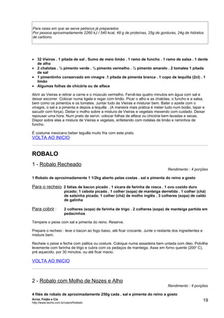 Para ceias em que se serve petiscos já preparados.
Por pessoa aproximadamente 2260 kJ / 540 kcal, 49 g de proteínas, 25g de gorduras, 24g de hidratos
de carbono.




• 32 Vieiras . 1 pitada de sal . Sumo de meio limão . 1 ramo de funcho . 1 ramo de salsa . 1 dente
  de alho
• 2 chalotas . ½ pimento verde . ½ pimento vermelho . ½ pimento amarelo . 2 tomates 1 pitada
  de sal
• 1 pimentinho conservado em vinagre .1 pitada de pimenta branca . 1 copo de tequilla (2cl) . 1
  limão
• Algumas folhas de chicória ou de alface

Abrir as Vieiras e retirar a carne e o músculo vermelho. Fervê-las quatro minutos em água com sal e
deixar escorrer. Colocar numa tigela e regar com limão. Picar o alho e as chalotas, o funcho e a salsa,
bem como os pimentos e os tomates. Juntar tudo às Vieiras e misturar bem. Bater o azeite com o
vinagre, o sal e a pimenta e depois a tequilla . (A maneira mais prática é meter tudo num boião, tapar e
sacudir com força). Deitar o molho sobre a mistura de Vieiras e vegetais mexendo com cuidado. Deixar
repousar uma hora. Num prato de servir, colocar folhas de alface ou chicória bem lavadas e secas.
Dispor sobre elas a mistura de Vieiras e vegetais, enfeitando com rodelas de limão e raminhos de
funcho.

É costume mexicano beber teguilla muito fria com este prato.
VOLTA AO INICIO


ROBALO
1 - Robalo Recheado
                                                                                  Rendimento : 4 porções

1 Robalo de aproximadamente 1 1/2kg aberto pelas costas . sal e pimenta do reino a gosto

Para o recheio: 2 fatias de bacon picado . 1 xícara de farinha de rosca . 1 ovo cozido duro
                        picado; 1 cebola picada . 1 colher (sopa) de manteiga derretida . 1 colher (chá)
                        de salsinha picada; 1 colher (chá) de molho inglês . 3 colheres (sopa) de caldo
                        de galinha

Para cobrir :           2 colheres (sopa) de farinha de trigo . 2 colheres (sopa) de manteiga partida em
                        pedacinhos

Tempere o peixe com sal e pimenta do reino. Reserve.

Prepare o recheio : leve o bacon ao fogo baixo, até ficar crocante. Junte o restante dos ingredientes e
misture bem.

Recheie o peixe e feche com palitos ou costure. Coloque numa assadeira bem untada com óleo. Polvilhe
levemente com farinha de trigo e cubra com os pedaços de manteiga. Asse em forno quente (200o C),
pré aquecido, por 30 minutos, ou até ficar macio.

VOLTA AO INICIO



2 - Robalo com Molho de Nozes e Alho
                                                                                  Rendimento : 4 porções

4 filés de robalo de aproximadamente 250g cada . sal e pimenta do reino a gosto
Arroz, Feijão e Cia
http://www.techs.com.br/users/freibeto
                                                                                                          19
 