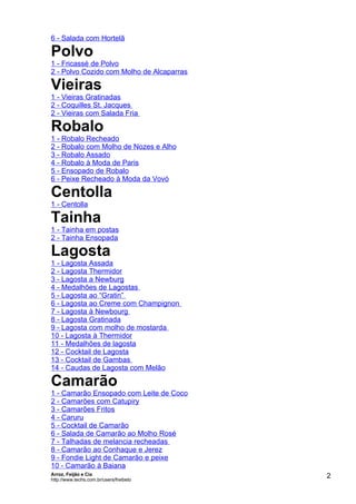 6 - Salada com Hortelã

Polvo
1 - Fricassé de Polvo
2 - Polvo Cozido com Molho de Alcaparras

Vieiras
1 - Vieiras Gratinadas
2 - Coquilles St. Jacques
2 - Vieiras com Salada Fria

Robalo
1 - Robalo Recheado
2 - Robalo com Molho de Nozes e Alho
3 - Robalo Assado
4 - Robalo à Moda de Paris
5 - Ensopado de Robalo
6 - Peixe Recheado à Moda da Vovó

Centolla
1 - Centolla

Tainha
1 - Tainha em postas
2 - Tainha Ensopada

Lagosta
1 - Lagosta Assada
2 - Lagosta Thermidor
3 - Lagosta a Newburg
4 - Medalhões de Lagostas
5 - Lagosta ao “Gratin”
6 - Lagosta ao Creme com Champignon
7 - Lagosta à Newbourg
8 - Lagosta Gratinada
9 - Lagosta com molho de mostarda
10 - Lagosta à Thermidor
11 - Medalhões de lagosta
12 - Cocktail de Lagosta
13 - Cocktail de Gambas
14 - Caudas de Lagosta com Melão

Camarão
1 - Camarão Ensopado com Leite de Coco
2 - Camarões com Catupiry
3 - Camarões Fritos
4 - Caruru
5 - Cocktail de Camarão
6 - Salada de Camarão ao Molho Rosé
7 - Talhadas de melancia recheadas
8 - Camarão ao Conhaque e Jerez
9 - Fondie Light de Camarão e peixe
10 - Camarão à Baiana
Arroz, Feijão e Cia
http://www.techs.com.br/users/freibeto
                                           2
 
