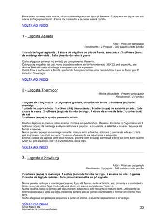 Para deixar a carne mais macia, não cozinhe a lagosta em água já fervente. Coloque-a em água com sal
e leve ao fogo para ferver . Ferva por 3 minutos e a carne estará cozida.

VOLTA AO INICIO


1 - Lagosta Assada
                                                                          Fácil - Pode ser congelada
                                                    Rendimento : 2 Porções . 309 calorias cada porção

1 cauda de lagosta grande . 1 xícara de migalhas de pão de forma, sem casca . 3 colheres (sopa)
de manteiga derretida . Sal e pimenta do reino à gosto

Corte a lagosta ao meio, no sentido do comprimento. Reserve.
Coloque as migalhas de pão numa assadeira e leve ao forno moderado (180o C), pré aquecido, até
dourar. Misture com a manteiga e tempere com sal e pimenta.
Cubra toda a carne com a farofa, apertando bem para formar uma camada fina. Leve ao forno por 25
minutos. Sirva logo.

VOLTA AO INICIO


2 - Lagosta Thermidor
                                                                Média dificuldade . Preparo antecipado
                                                                               Rendimento : 2 Porções

1 lagosta de 700g cozida . 3 cogumelos grandes, cortados em fatias . 5 colheres (sopa) de
manteiga
1 pitada de páprica doce . ½ colher (chá) de mostarda . 1 colher (sopa) de salsinha picada . ¼ de
xícara de xerez . 2 colheres (sopa) de farinha de trigo . 1 xícara de creme de leite . ½ colher (chá)
de sal
2 colheres (sopa) de queijo parmesão ralado.

Divida a lagosta ao meio e retire a carne. Corte-a em pedacinhos. Reserve. Cozinhe os cogumelos em 3
colheres (sopa) da manteiga e depois adicione a páprica , a mostarda, a salsinha e o xerex. Aqueça até
ferver e reserve.
Numa panela, aqueça a manteiga restante, misture com a farinha, adicione o creme de leite e cozinhe
até engrossar, mexendo sempre. Tempere. Acrescente os cogumelos e a lagosta.
Encha a casca da lagosta com essa mistura, polvilhe com o queijo parmesão e leve ao forno bem quente
(250o C), pré aquecido, por 15 a 20 minutos. Sirva logo.

VOLTA AO INICIO


3 - Lagosta a Newburg
                                                                          Fácil - Pode ser congelado
                                                     Rendimento: 2 porções . 588 calorias cada porção

2 colheres (sopa) de manteiga . 1 colher (sopa) de farinha de trigo . 2 xícaras de leite . 3 gemas
2 caudas de lagosta cozidas . Sal e pimenta vermelha em pó a gosto

Numa panela, coloque a manteiga e leve ao fogo até ferver. Junte a farinha, sal, pimenta e a metade do
leite, mexendo sobre fogo moderado até obter um creme consistente. Reserve.
Numa vasilha, bata as gemas até espumarem, adicione o leite restante e misture bem. Acrescente ao
creme reservado e volte ao fogo, mexendo sempre até as gemas cozinharem e formar um creme mais
leve.
Corte a lagosta em pedaços pequenos e junte ao creme. Esquente rapidamente e sirva logo.

VOLTA AO INICIO
Arroz, Feijão e Cia
http://www.techs.com.br/users/freibeto
                                                                                                     23
 
