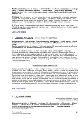 1 colher, das de sopa, rasa de maisena ou farinha de trigo . 2 colheres, das de sopa, de manteiga
fresca . 2 colheres, das de sopa, de azeite . 1 cebola grande . 1 dente de alho . 4 tomates
picadinhos (sem peles e sementes) e passados pela peneira . 1 colher, das de chá, de pimenta
do reino . sal

1a. Etapa: Retire as cascas e as tripas escuras dos dorsos, corte as lagostas em pedaços regulares e
tempere com sal, a pimenta do reino e o molho inglês . Leve ao fogo a manteiga com o azeite, o alho
socado e a cebola ralada; deixe dourar levemente, junte a lagosta e o tomate, refogue por uns 2 minutos
e adicione o vinho e os champignons cortados em lâminas. Refogue por mais uns 5 minutos.

2a. Etapa: Misture o creme de leite com o ketchup e a maisena, passe pela peneira, deite sobre o
refogado de lagosta, mexa sem parar, até engrossar; prove o sal e demais temperos e sirva em seguida.
Acompanhe com arroz branco.

VOLTA AO INICIO


7 - Lagosta à Newbourg - À moda Maria Thereza Weiss
3 lagostas médias e aferventadas . ¾ de copo de vinho Madeira seco . 1 cebola grande . 1 dente
de alho socado . 2 colheres, das de sopa, de suco de limão . 250g de creme de leite fresco . 4
gemas
1 colher, das de chá, rasa de maisena . 2 colheres, das de chá, rasa, de pimenta do reino branca
(moída na hora) . sal . 1 colher, das de sopa, de molho inglês

Depois de ter retirado as cascas e as tripas escuras das costas, corte as lagostas em pedaços
regulares, ponha em uma tigela e tempere com o molho inglês, o vinho, a pimenta o reino, o suco de
limão e sal a gosto. Leve em segida uma panela ao fogo com a manteiga, o alho socado e a cebola
ralada. Deixe dourar levemente, junte a lagosta, refogue por uns 3 minutos, mexa cuidadosamente, sem
parar, e adicione as gemas e a maisena, misturadas com o reme de leite, Prove o sal e retire do fogo
antes de frver, a fim de não talhar. Sirva em seguida. Se gostar, polvilhe com salsa picadinha, misturada
com queijo parmesão ralado.


                                         Dicas para comprar e bem cortar
Compre, de preferência, lagosta viva. Lave em água corrente e amarre fortemente com barbante groso,
dobrando, com jeito, a parte da cauda para dentro, sobre a barriga. Cozinhe em bastante água
temperada com sal, um pouco de vinagre, ½ folha de louro, rodelas de cebola, ramos de salsa e alguns
grãos de pimenta do reino. Depois de cozida (o que se conhece pela cor avermelhada) ; retire a lagosta,
colocando-a sobre uma tábua com a parte inferior voltada para cima. Com tesoura própria ou faca
afiada, corte a casca, de forma a não prejudicar a carcaça. Retire a carne inteira do corpo e depois a
tripa grossa e escura que está em todo o comprimento. Se não houver necessidade de conservar a
carcaça perfeita, para a ornamentação do prato, retire, também, as carnes da cabeça, ferrões e pernas.
Isto é fito com um garfo próprio ou quebrando a cascas. Estas carnes são saborosas e podem ser
aproveitadas em inúmeras preparações, tais como coquetéis, maioneses, musses, recheios e risotos.


VOLTA AO INICIO



8 - Lagosta Gratinada
                                                                     Tempo de descongelação: 10 horas
                                                                         Tempo de preparação: 1 hora

2 lagostas congeladas de 500g cada . 4 chalotas . 200 g de cogumelos . 3.5dl de natas . 100g de
manteiga . 2 colheres de chá de farinha . 2 colheres de sopa de azeite . 1 pitada de pimenta
branco . 1 ramo de funcho . 50 g de queijo tipo Emental ralado . 1 colher de chá de sal . 3
colheres de sopa de pão ralado.

Arroz, Feijão e Cia
http://www.techs.com.br/users/freibeto
                                                                                                      25
 