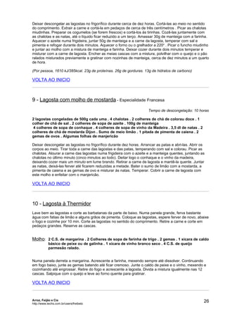 Deixar descongelar as lagostas no frigorífico durante cerca de dez horas. Cortá-las ao meio no sentido
do comprimento. Extrair a carne e cortá-la em pedaços de cerca de três centímetros . Picar as chalotas
miudinhas. Preparar os cogumelos (se forem frescos) e cortá-los às tirinhas. Cozê-las juntamente com
as chalotas e as natas, até o líquido ficar reduzido a um terço. Amassar 30g de manteiga com a farinha.
Aquecer o azeite numa frigideira, juntar 50g de manteiga e a carne da lagosta, temperar com sal e
pimenta e refogar durante dois minutos. Aquecer o forno ou o grelhador a 220o . Picar o funcho miudinho
e juntar ao molho com a mistura de manteiga e farinha. Deixar cozer durante dois minutos temperar e
misturar com a carne de lagosta. Encher as meias cascas com a mistura, polvilhar com o queijo e o pão
ralados misturados previamente e gratinar com nozinhas de manteiga, cerca de dez minutos a um quarto
de hora.

(Por pessoa, 1610 kJ/385kcal. 23g de proteínas. 26g de gorduras. 13g de hidratos de carbono)

VOLTA AO INICIO



9 - Lagosta com molho de mostarda - Especialidade Francesa
                                                                     Tempo de descongelação: 10 horas

2 lagostas congeladas de 500g cada uma . 4 chalotas . 2 colheres de chá de colorau doce . 1
colher de chá de sal . 2 colheres de sopa de azeite . 100g de manteiga
 4 colheres de sopa de conhaque . 4 colheres de sopa de vinho da Madeira . 3,5 dl de natas . 2
colheres de chá de mostarda Dijon . Sumo de meio limão . 1 pitada de pimenta de caiena . 2
gemas de ovos . Algumas folhas de manjericão

Deixar descongelar as lagostas no frigorífico durante dez horas. Arrancar as patas e abri-las. Abrir os
corpos ao meio. Tirar toda a carne das lagostas e das patas, temperando com sal e colorau. Picar as
chalotas. Alourar a carne das lagostas numa frigideira com o azeite e a manteiga quentes, juntando as
chalotas no último minuto (cinco minutos ao todo). Deitar logo o conhaque e o vinho da madeira,
deixando cozer mais um minuto em lume brando. Retirar a carne de lagosta e mantê-la quente. Juntar
as natas, deixá-las ferver até ficarem reduzidas a metade. Bater o sumo de limão com a mostarda, a
pimenta de caiena e as gemas de ovo e misturar às natas. Temperar. Cobrir a carne de lagosta com
este molho e enfeitar com o manjericão.

VOLTA AO INICIO



10 - Lagosta à Thermidor
Lave bem as lagostas e corte as barbatanas da parte de baixo. Numa panela grande, ferva bastante
água com fatias de limão e alguns grãos de pimenta. Coloque as lagostas, espere ferver de novo, abaixe
o fogo e cozinhe por 10 min. Corte as lagostas no sentido do comprimento. Retire a carne e corte em
pedaços grandes. Reserve as cascas.


Molho: 2 C.S. de margarina . 2 Colheres de sopa de farinha de trigo . 2 gemas . 1 xícara de caldo
            básico de peixe ou de galinha . 1 xícara de vinho branco seco . 4 C.S. de queijo
            parmesão ralado.


Numa panela derreta a margarina. Acrescente a farinha, mexendo sempre até dissolver. Continuando
em fogo baixo, junte as gemas batendo até ficar cremoso. Junte o caldo de peixe e o vinho, mexendo e
cozinhando até engrossar. Retire do fogo e acrescente a lagosta. Divida a mistura igualmente nas 12
cascas. Salpique com o queijo e leve ao forno quente para gratinar.

VOLTA AO INICIO


Arroz, Feijão e Cia
http://www.techs.com.br/users/freibeto
                                                                                                      26
 