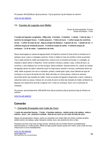 Por pessoa: 940 kj/225kcal, 9g de proteínas. 17g de gorduras, 9g de hidratos de carbono.

VOLTA AO INICIO


14 - Caudas de Lagosta com Melão
                                                                         Tempo de descongelação: 8 horas
                                                                                Tempo de preparo: 1 hora


3 caudas de lagostas congeladas - 200g cada . 4 tomates . 2 chalotas . 1 cebola . 1 talo de aipo . 1
raminho de estragão fresco . 1 melão pequeno . 1 folha de louro . 1 colher (sopa) de cominhos
em pó . 1 colher de sopa de sal . Alguns pingos de Dabasco . 2 gemas de ovo . 1 pitada de sal . 4
colheres (sopa) de mostarda picante . 4 colheres (sopa) de azeite . 4 colheres (sopa) de
conhaque . 1,2 dl de natas . 1 pedacinho de trufa.


Deixar descongelar as caudas de lagosta dentro do frigorífico durante 8 horas,cortar os tomates em 8
pedaços, lavar o aipo e o estragão e picá-los. Cortar o melão ao meio em serrilha e retirar as pevides.
Tirar a parte central do melão aos pedacinhos, misturar com os bocados de tomate, e o estragão, as
chalotas e deixar esfriar no frigorífico. Ferver durante 5 minutos a cebola, o aipo, a folha de louro, os
cominhos, o sal e Dabasco em um litro de água. Deixar arrefecer. Quando estiver frio, colocar as caudas
de lagostas dentro do caldo e deixá-las cozer em fogo branco durante 5 minutos, arrefecendo dentro do
caldo. Bater as gemas com sal e a mostarda, juntado o azeite gota a gota, duas colheres de sopa de
conhaque e um pouco de líquido da trufa. Bater até obter um creme grosso, colocar as verduras
escorridas dentro das metades do melão. Cortar as caudas de lagosta e desprender a carne, voltando a
colocá-las sobre as cascas. Colocar em um prato de servir ao lado das metades do melão, enfeitando as
lagostas com pedacinhos de trufa e regando com o resto do conhaque. Servir com a maionese de
mostarda.

Por pessoa, aproximadamente,1880 kj/450 kcal,16g de proteínas,24g de gorduras,35g de hidratos de
carbono.

VOLTA AO INICIO


Camarão
1 - Camarão Ensopado com Leite de Coco
½ quilo de camarões frescos . 1 limão . 4 tomates maduros . cebola verde e de cabeça . salsa e
coentro . louro . sal . pimenta à vontade . leite de um coco ou um vidro de leite de coco.

Depois de descascados e limpos, ponha os camarões num molho feito com limão, tomates picados,
cebola verde e de cabeça, salsa, temperos verdes, louro, sal, pimenta do reino e óleo.

Passada uma hora, leve tudo ao fogo brando, deixando até os tomates ficarem completamente
desmanchados e o molho grosso. Retire do fogo quando estiver quase sem molho, junte o leite de coco,
misture bem e sirva imediatamente.

VOLTA AO INICIO
Arroz, Feijão e Cia
http://www.techs.com.br/users/freibeto
                                                                                                            28
 