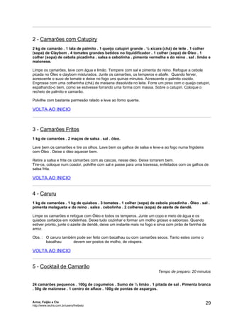 2 - Camarões com Catupiry
2 kg de camarão . 1 lata de palmito . 1 queijo catupiri grande . ½ xícara (chá) de leite . 1 colher
(sopa) de Claybom . 4 tomates grandes batidos no liquidificador . 1 colher (sopa) de Óleo . 1
colher (sopa) de cebola picadinha . salsa e cebolinha . pimenta vermelha e do reino . sal . limão e
maionese.

Limpe os camarões, lave com água e limão. Tempere com sal e pimenta do reino. Refogue a cebola
picada no Óleo e claybom misturados. Junte os camarões, os temperos e abafe. Quando ferver,
acrescente o suco de tomate e deixe no fogo uns quinze minutos. Acrescente o palmito cozido.
Engrosse com uma colherinha (chá) de maisena dissolvida no leite. Forre um pirex com o queijo catupiri,
espalhando-o bem, como se estivesse forrando uma forma com massa. Sobre o catupiri. Coloque o
recheio de palmito e camarão.

Polvilhe com bastante parmesão ralado e leve ao forno quente.

VOLTA AO INICIO



3 - Camarões Fritos
1 kg de camarões . 2 maços de salsa . sal . óleo.

Lave bem os camarões e tire os olhos. Lave bem os galhos de salsa e leve-a ao fogo numa frigideira
com Óleo . Deixe o óleo aquecer bem.

Retire a salsa e frite os camarões com as cascas, nesse óleo. Deixe torrarem bem.
Tire-os, coloque num coador, polvilhe com sal e passe para uma travessa, enfeitados com os galhos de
salsa frita.

VOLTA AO INICIO


4 - Caruru
1 kg de camarões . 1 kg de quiabos . 3 tomates . 1 colher (sopa) de cebola picadinha . Óleo . sal .
pimenta malagueta e do reino . salsa . cebolinha . 2 colheres (sopa) de azeite de dendê.

Limpe os camarões e refogue com Óleo e todos os temperos. Junte um copo e meio de água e os
quiabos cortados em rodelinhas. Deixe tudo cozinhar e formar um molho grosso e saboroso. Quando
estiver pronto, junte o azeite de dendê, deixe um instante mais no fogo e sirva com pirão de farinha de
arroz.

Obs. : O caruru também pode ser feito com bacalhau ou com camarões secos. Tanto estes como o
       bacalhau      devem ser postos de molho, de véspera.

VOLTA AO INICIO


5 - Cocktail de Camarão
                                                                          Tempo de preparo: 20 minutos


24 camarões pequenos . 100g de cogumelos . Sumo de ½ limão . 1 pitada de sal . Pimenta branca
. 50g de maionese . 1 centro de alface . 100g de pontas de aspargos.


Arroz, Feijão e Cia
http://www.techs.com.br/users/freibeto
                                                                                                      29
 
