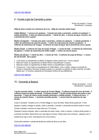 VOLTA AO INICIO


9 - Fondie Light de Camarão e peixe
                                                                            Tempo de preparo: 2 horas
                                                                               Rendimento: 3 porções

250g de atum cortado em cubinhoss de 2 cm . 250g de camarão médio limpo

Caldo Básico : 1 cenoura em pedaços . 1 tomate sem pele e sementes, cortado em pedaços; 1
cebola picadinha . 2 talos de salsão picadinho . 1 dente de alho . 4 xícaras de água; Coentro, sal
e pimenta-do-reino a gosto

Molho Vinagrete : 1 tomate sem pele e sementes, cortado em pedaços . ½ cebola picadinha; 1
colher de sobremesa de salsinha picada . 1 colher de sobremesa de coentro picadinho . 2
colheres de sobremesa de vinagre . 2 colheres de sopa de água; Sal e pimenta-do-reino a gosto

Molho Rosê : 2 colheres de sopa de queijo Cottage . ½ xícara de leite . 2 colheres de sobremesa
de páprica .1 colher de sobremesa de molho inglês . 1 colher de chá de açúcar

Molho de Shoyo : ½ dente de alho . ½ xícara de Tofu . 2 colheres de sopa de Shoyo ; ½ xícara
de chá de leite . Sal a gosto

• Junte todos os ingredientes do Molho Vinagrete e deixe marinar por 1 hora e separe.
• Bata bem todos os ingredientes do Molho Rosê no liquidificador e separe.
• Bata bem todos os ingredientes do Molho Shoyo no liquidificador e separe.
• Cozinhe por 1 hora todos os ingredientes do Caldo Básico. Coe o Caldo, coloque na panela de
  Fondie e mantenha-o fervendo. Espete o peixe ou o camarão no garfinho e deixe cozinhar no Caldo
  Básico por + 2 minutos, passando ao final pelos molhos de sua preferência.

VOLTA AO INICIO


10 - Camarão à Baiana
                                                                             Tempo de preparo : 1 hora
                                                                               Rendimento: 4 pessoas


1 kg de camarão médio . 1 colher (sopa) de Fondor Maggi . 3 colheres (sopa) de suco de limão . 3
colheres (sopa) de azeite-de-dendê . 2 cebolas picadas . 1 kg de tomate picado sem peles e sem
sementes . 1 maço de cheiro verde (metade amarrado e metade picado) . 2 folhas de louro . 3
ramos de coentro fresco . ½ pimenta-vermelha picada . ½ xícara (chá) de castanha de caju
picada.

Limpe o camarão. Tempere com o Fondor Maggi e o suco de limão. Deixe tomar gosto por 1 hora.
Aqueça o azeite e refogue a cebola. Junte o camarão, o tomate, o amarrado de cheiro-verde e o louro.
Tampe a panela e cozinhe em fogo baixo por 15 minutos.
Passado o tempo indicado, retire o amarrado de cheiro verde. Junte o coentro, o cheiro-verde picado, e
a pimenta vermelha. Deixe ferver por mais alguns minutos. Passe para uma cumbuca , salpique com a
castanha de caju e sirva. Acompanha com arroz branco.

Você pode substituir o azeite-de-dendê por azeite de oliva ou por óleo.

VOLTA AO INICIO


Arroz, Feijão e Cia
http://www.techs.com.br/users/freibeto
                                                                                                    31
 