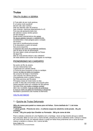 Trutas
TRUTA SUBIU A SERRA

A Truta além de ser muito gostosa,
É um peixe muito saudável.
Ela tem alto valor nutritivo.
Pelo seu elevado valor de proteína.
Sais minerais, vitaminas especialmente A e D.
Fora isso ela apresenta baixo teor
De calorias e possui ácidos graxos
Do tipo ômega 3.
Esses ácidos característicos dos peixes
De águas geladas reduzem o colesterol LDL.
Considerando o mais perigoso para o coração
Do homem.
Isso tudo é cientificamente provado.
E foi descoberto a partir do estudo
Nos povos esquimós.
O esquimó não morre de problemas cardíacos.
Isso se deve ao tipo de alimentação.
No caso deles o prato principal são os Peixes
De água fria.
Mas se você precisa reduzir o seu colesterol
De nada adianta você comer truta regada na manteiga.

PIONEIRISMO NO CARDÁPIO
No centro do Rio de Janeiro.
Um dos restaurantes mais
Tradicionais em culinária alemã.
O Ficha há anos incorporou a truta no cardápio
Apesar da falta de hábito do brasileiro
No consumo de trutas o movimento
Tem crescido nos últimos tempos
Principalmente entre o público carioca.
No Ficha servimos até 30 pratos
Principais à base de trutas todos os dias.
A cada 15 dias são consumidas cerca de 60 quilos
Desse pescado nobre em unidades de 300 gramas
Servidas fritas com molho e batatas cozidas.
Além das novidades, truta ao molho de amêndoas
E truta ao molho de geleia de framboesa e alcaparras
Novidade e pioneirismo das receitas do Bernardo.

VOLTA AO INICIO


1 - Quiche de Trutas Defumada
200 g de massa para pastel ou massa para mil folhas . Carne desfiada de 1 ½ de trutas
defumadas
1 cebola grande . Pimenta do reino . 2 colheres (sopa) de cebolinha verde picada . 30 g de
manteiga
4 ovos . 150 g de queijo tipo Cheddar ou Parmezão . 300 g de creme de leite

Picar a cebola e colocá-la em uma frigideira com a manteiga - levar ao fogo brando até que a cebola
fique dourada. Bater os ovos com o creme de leite, pimenta do reino e cebolinha verde. Colocar a massa
em uma forma de torta; em seguida colocar o queijo em fatias finas juntamente com a carne de truta -
colocar a cebola e a mistura, ovo / creme de leite.
Arroz, Feijão e Cia
http://www.techs.com.br/users/freibeto
                                                                                                   32
 