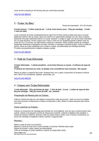Levar ao forno brando por 30 minutos até que a torta fique dourada.

VOLTA AO INICIO



2 - Trutas “Au Bleu”
                                                                Tempo de preparação : 30 a 35 minutos

4 trutas frescas . 1 colher (chá) de sal . ½ dl de vinho branco seco . 125 g de manteiga . 1 limão
1 ramo de salsa

Lavar e esvaziar as trutas cuidadosamente em água fria corrente, tendo cuidado para que a mucosa
gelatinosa exterior não se rompa. Secar por dentro com papel toalha esfregar com sal. Atar os peixes,
passando o fio pela mandíbula inferior e a cauda. Aquecer o vinagre e regar com ele as trutas colocadas
em um prato de servir. Ferver a água com o sal e o vinho em um recipiente grande e deixar cozer as
trutas de 10 a 15 minutos, em fogo brando, conforme o tamanho. Estão cozidas quando se conseguir
desprender facilmente a barbatana do lombo. Derreter a manteiga e mantê-la quente. Cortar o limão em
gomos. Servir as trutas enfeitadas com o limão e a salsa, acompanhadas da manteiga derretida.
O melhor acompanhamento é salada e batatas cozidas.

VOLTA AO INICIO


3 - Patê de Truta Defumada

2 trutas defumadas . 1 cebola picadinha . ervas finas (frescas ou secas) . 4 colheres de sopa de
azeite
4 colheres de maionese (ou mais, se desejar uma consistência mais cremosa) . Sal a gosto

Retirar as peles e a espinha das trutas. Amassar bem com o garfo; acrescentar os temperos misturar
bem. Servir com torradinhas, saladas, sanduíches, etc.

VOLTA AO INICIO


4 - Crepes com Trutas Defumadas
1 truta defumada . 125 g de farinha de trigo . ¼ litro de leite . 2 ovos . 1 colher de sopa de óleo
60 g de manteiga . 150 g de creme de leite . sal . pimenta

Preparação da Massa para os Crepes :
Colocar a farinha de trigo em uma tigela e acrescentar o leite aos poucos - bater os ovos em omelete
com sal e pimenta; incorporá-los a massa e acrescentar o óleo. Deixar a massa repousar pelo menos
uma hora.

Como cozinhar os Crepes :
Colocar um pouquinho de manteiga para derreter em uma frigideira; uma vez que a mesma estiver bem
quente, colocar uma pequena concha de massa para cozinhar, rodando a frigideira para espalhar a
massa de maneira uniforme. Quando o lado da massa estiver cozido, virar a mesma, acrescentar um
pouco de manteiga na frigideira e deixar cozinhar o segundo lado.

Recheio :
Retirar a pele da truta e sua espinha.
Misturar a carne de truta com o creme de leite e a pimenta. Recheie cada crepe.
Depois de enrolar o crepe, dobrar as extremidades.
Untar de manteiga um prato refratário e colocar os crepes lado a lado.
Arroz, Feijão e Cia
http://www.techs.com.br/users/freibeto
                                                                                                       33
 