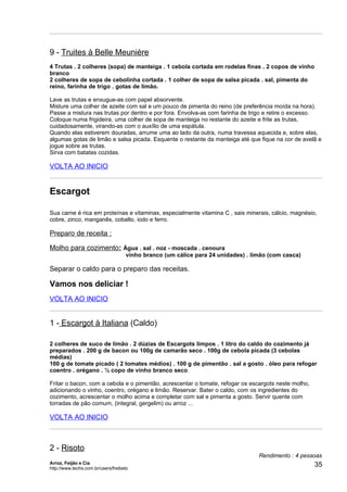9 - Truites à Belle Meunière
4 Trutas . 2 colheres (sopa) de manteiga . 1 cebola cortada em rodelas finas . 2 copos de vinho
branco
2 colheres de sopa de cebolinha cortada . 1 colher de sopa de salsa picada . sal, pimenta do
reino, farinha de trigo . gotas de limão.

Lave as trutas e enxugue-as com papel absorvente.
Misture uma colher de azeite com sal e um pouco de pimenta do reino (de preferência moída na hora).
Passe a mistura nas trutas por dentro e por fora. Envolva-as com farinha de trigo e retire o excesso.
Coloque numa frigideira, uma colher de sopa de manteiga no restante do azeite e frite as trutas,
cuidadosamente, virando-as com o auxílio de uma espátula.
Quando elas estiverem douradas, arrume uma ao lado da outra, numa travessa aquecida e, sobre elas,
algumas gotas de limão e salsa picada. Esquente o restante da manteiga até que fique na cor de avelã e
jogue sobre as trutas.
Sirva com batatas cozidas.

VOLTA AO INICIO


Escargot

Sua carne é rica em proteínas e vitaminas, especialmente vitamina C , sais minerais, cálcio, magnésio,
cobre, zinco, manganês, cobalto, iodo e ferro.

Preparo de receita :

Molho para cozimento: Água . sal . noz - moscada . cenoura
                                     vinho branco (um cálice para 24 unidades) . limão (com casca)

Separar o caldo para o preparo das receitas.

Vamos nos deliciar !
VOLTA AO INICIO


1 - Escargot à Italiana (Caldo)

2 colheres de suco de limão . 2 dúzias de Escargots limpos . 1 litro do caldo do cozimento já
preparados . 200 g de bacon ou 100g de camarão seco . 100g de cebola picada (3 cebolas
médias)
100 g de tomate picado ( 2 tomates médios) . 100 g de pimentão . sal a gosto . óleo para refogar
coentro . orégano . ½ copo de vinho branco seco

Fritar o bacon, com a cebola e o pimentão, acrescentar o tomate, refogar os escargots neste molho,
adicionando o vinho, coentro, orégano e limão. Reservar. Bater o caldo, com os ingredientes do
cozimento, acrescentar o molho acima e completar com sal e pimenta a gosto. Servir quente com
torradas de pão comum, (integral, gergelim) ou arroz ...

VOLTA AO INICIO



2 - Risoto
                                                                                   Rendimento : 4 pessoas
Arroz, Feijão e Cia
http://www.techs.com.br/users/freibeto
                                                                                                      35
 
