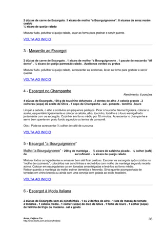 2 dúzias de carne de Escargots .1 xícara de molho “a Bourguignonne”. 8 xícaras de arroz recém
cozido
½ xícara de queijo ralado

Misturar tudo, polvilhar o queijo ralado, levar ao forno para gratinar e servir quente.

VOLTA AO INICIO


3 - Macarrão ao Escargot

2 dúzias de carne de Escargots . 1 xícara de molho “a Bourguignonne . 1 pacote de macarrão “Al
dente” . ½ xícara de queijo parmesão ralado . Azeitonas verdes ou pretas

Misturar tudo, polvilhar o queijo ralado, acrescentar as azeitonas, levar ao forno para gratinar e servir
quente.

VOLTA AO INICIO


4 - Escargot no Champanhe
                                                                                     Rendimento: 6 porções

4 dúzias de Escargots .100 g de toucinho defumado . 2 dentes de alho .1 cebola grande . 2
colheres (sopa) de azeite de Oliva . 1 copo de Champanhe . sal . pimenta . tomilho . louro

Limpar a cebola, o alho e cortá-los em pequenos pedaços. Picar o toucinho. Numa frigideira, colocar o
azeite, esquentá-lo ligeiramente e colocar a cebola, alho, toucinho, tomilho e o louro esmigalhado
juntamente com os escargots. Cozinhar em forno médio por 10 minutos. Acrescentar o champanhe e
servir bem quente em prato fundo aquecido ou terrina de consumê.

Obs.: Pode-se acrescentar ½ colher de café de curcuma .

VOLTA AO INICIO


5 - Escargot “a Bourguignonne”
Molho “a Bourguignonne” - 200 g de manteiga . ½ xícara de salsinha picada . ½ colher (café)
de                                         sal refinado . ½ xícara de queijo ralado

Misturar todos os ingredientes e amassar bem até ficar pastoso. Escorrer os escargots após cozidos no
“molho de cozimento”, colocá-los nas conchinhas e recheá-los com molho de manteiga segundo receita
acima. Colocar em escargoteiras ou em torradas amanteigadas e levá-los ao forno médio.
Retirar quando a manteiga do molho estiver derretida e fervendo. Sirva quente acompanhado de
torradas em vinho branco ou ainda com uma cerveja bem gelada ao estilo brasileiro.

VOLTA AO INICIO


6 - Escargot à Moda Italiana

2 dúzias de Escargots sem as conchinhas . 1 ou 2 dentes de alho . 1 lata de massa de tomate
2 tomates . 1 cebola média . 1 colher (sopa) de óleo de Oliva . 1 folha de louro . 1 colher (sopa)
de farinha de trigo ou maizena . sal a gosto



Arroz, Feijão e Cia
http://www.techs.com.br/users/freibeto
                                                                                                            36
 