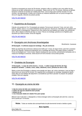 Cozinhe os escargots por cerca de 30 minutos, amasse o alho e a cebola e com uma colher de pau,
misture-os ao óleo, juntamente com os escargots . Deixe curtir de 10 a 15 minutos. Adicione os demais
temperos cortando os tomates em rodelas bem finas. Leve ao fogo para cozinhar durante 15 a 20
minutos, vai engrossando o molho com a farinha ou maizena dissolvida com um pouco de água fria.
Sirva em seguida, retirando da própria panela.

VOLTA AO INICIO


7 - Espetinhos de Escargots
Calcule uma porção de 10 a 12 escargots por pessoa. Ferva-os por cerca de 1 hora, com sal, vinho
branco, cebola, cravo e / ou outros temperos que lhe aprouver. Escorra-os. Intercale-os em espetos com
tiras de bacon e champignons. Passe-os em uma mistura de ovos batidos com azeite, sal, pimenta-do-
reino, alho e depois na farinha de trigo ou rosca. Frita-os na manteiga, girando-os na frigideira para
dourarem por todos os lados. Sirva em seguida.

VOLTA AO INICIO


8 - Escargots com Anchovas Amanteigadas
                                                                               Rendimento: 4 pessoas
24 Escargots . 6 colheres (sopa) de manteiga . 50 g de anchovas

Retire as espinhas das anchovas e deixe-as de molho por ½ hora, em água morna, para tirar o excesso
de sal. Em seguida, macere-as juntamente com a manteiga até formar uma pasta untosa e uniforme.
Ferva os Escargots por 1 hora e meia. Depois recoloque-os nas conchas, previamente recheadas com a
massa de manteiga e anchovas. Deixe dourar em forno brando e sirva ainda quentes.

VOLTA AO INICIO


9 - Omeletes de Escargots
12 Escargots . ½ copo de vinho branco . 2 ovos . 1 colher (sopa) de farinha de trigo
temperos variados - ( cebola, cravo, salsa, cebolinha, louro, pimenta do reino e sal)

Retire a carne dos Escargots e coloque numa panela com água, sal, vinho e temperos. Leve ao fogo e
deixe ferver por cerca de 30 minutos. Em seguida frite os escargots na manteiga, despejando depois
sobre eles os ovos batidos até adquirirem a consistência que lhes é peculiar no preparo de qualquer
omelete. Sirva em seguida.

VOLTA AO INICIO


10 - Escargots ao creme de leite

½ lata de creme de leite com metade do soro
1 colher de sopa de cebolinha bem picada
1 pitada de sal
½ noz moscada ralada em ralador fino para queijo

Misturar tudo muito bem, ir despejando a mistura devagar sobre os Escargots até cobrí-los. Levar ao
forno quente por 10 minutos.


       Notas : Todas as receitas são acompanhadas de pão levemente torrado e bebida a gosto.

                                           Bom Apetite
Arroz, Feijão e Cia
http://www.techs.com.br/users/freibeto
                                                                                                      37
 