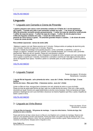 VOLTA AO INICIO


Linguado
1 - Linguado com Camarão e Creme de Pimentão
1 pepino pequeno sem casca e sem sementes cortado em 12 fatias de 1 cm de espessura
sal a gosto . 1 tomate sem pele e sem sementes cortado em cubo . ¼ de xícara de manteiga
500 g de pimentão vermelho picado grosseiramente . 1 colher de sopa de cebolinha verde picada
1 colher de sopa de açúcar . 1 colher de sopa de vinagre . 1 colher de chá de páprica doce
3 filés de linguado cortados em cubo . 1 xícara de vinho branco seco
pimenta do reino branco a gosto . 16 camarões grandes limpos e cozidos . ¼ de xícara de xerez
1 xícara de creme de leite

Para enfeitar (opcional) : ramos de endro (dill)

 Salpique o pepino com sal. Deixe escorrer por 3 minutos. Coloque sobre um pedaço de alumínio junto
com o tomate. Cozinhe no vapor por 2 minutos. Reserve.
Derrete a metade da manteiga numa panela pequena. Junte o pimentão, a cebolinha, o açúcar, o
vinagre e a páprica. Tempere com sal. Cozinhe, com a panela tampada por 5 minutos até o pimentão
desmanchar. Mexa de vez em quando. Passe por uma peneira e reserve.
Você aqueça a manteiga restante. Junte o linguado e a metade do vinho, tempere com sal e pimenta do
reino a gosto e cozinhe por 3 minutos. Acrescente o camarão e cozinhe por mais alguns minutos até a
carne do linguado ficar opaca. Transfira o peixe e o camarão para um prato aquecido. Cubra e conserve
morno.

VOLTA AO INICIO



2 - Linguado Tropical
                                                                                 Tempo de preparo: 30 minutos
                                                                                       Rendimento: 4 porções

½ kg de filé de linguado . sal e pimenta do reino . suco de ½ limão . farinha de trigo . 2 ovos
batidos
farinha de rosca . Óleo para fritar . 2 bananas nanica . suco de ½ limão

Cortar os filés em tiras, enxugue bem e tempere com sal, pimenta do reino e o suco do limão.
Passe as tiras de peixe pela farinha de trigo, pelo ovo e pela farinha de rosca. Frite com o óleo quente
dourando por igual. Escorra em papel absorvente e arrume numa travessa. Corte as bananas em fatias
grossas e respingue-as com suco de limão e doure-as na mesma frigideira que fritou o peixe. Espalhe-as
sobre o peixe e sirva,

VOLTA AO INICIO


3 - Linguado ao Vinho Branco
                                                                                        Tempo de preparo: 30 min
                                                                                          Rendimento: 4 porções

1,5 kg de filés de linguado . 150 gramas de manteiga . 1 copo de vinho branco . Farinha de trigo; Sal,
pimenta do reino e tomilho

Passe pela farinha de trigo e deixe dourar os filés em uma frigideira com a metade da manteiga. Reserve este
peixe em uma assadeira de barro pré-aquecida. Ponha para tostar uma colher de sopa de farinha de trigo no
restante da manteiga. Adicione o vinho, com sal, pimenta do reino e tomilho a gosto. Deixe cozinhar por + 3 min.,
mexendo continuamente. Despeje sobre o linguado e sirva.

Arroz, Feijão e Cia
http://www.techs.com.br/users/freibeto
                                                                                                               38
 