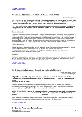 VOLTA AO INICIO


4 - Filé de Linguado ao coco maduro e chocolate branco
                                                                                          Rendimento: 4 pessoas

Para o Linguado : 12 filés de linguado (50g cada) . 80 g de manteiga sem sal . 80 g de cebola picada; 4 doses
do vermute francês Noilly Prat . 400 ml de caldo de peixe; 100 ml de leite de coco . 200 ml de creme de leite
. 100 g de chocolate branco; 400 g de coco maduro . sal e pimenta do reino moída a gosto

Para a Guarnição: 4 Kiwis . 800 g de abóbora cortada como spaghetti (ou spaghetti squash); 4 pedaços de
canela em rama; 40 g de manteiga com sal . 8 tomates - cereja; 80 g de manteiga sem sal . 4 ramos de
hortelã

Preparo do Linguado:

Tempere os filés de linguado com sal e pimenta e coloque-os em recipiente que vá ao forno. Passe ligeiramente a
cebola na manteiga aquecida sem deixar dourar, espalhe-a por cima dos filés, leve-os ao forno, cuidando para não
tostarem. Retire - os e reserve-os em lugar aquecido. Em uma panela, coloque o Noilly Prat, o caldo de peixe e
deixe em fogo lento, com a panela tampada, por 2 minutos. Acrescente então o leite de coco, o creme de leite e
reduza à metade. Passe no “Chinois” fino e acrescente o chocolate derretido em banho maria. Se for necessário,
apure o molho e reserve- o . Corte o coco em fatias bem finas e leve-as a corar no forno. Reserve.

Preparo da Guarnição:

Corte as tampas dos Kiwis e retire - lhes parte da casca nas pontas. Remova um pouco da popa que fica junto a
casca e encha esse espaço com manteiga sem sal. Asse os kiwis no forno com as cascas.
Ferve a abóbora rapidamente em água com sal ( ou prepare o spaghetti squash), escorra e reserve.
Doure na manteiga com sal os pedaços de canela.

Montagem:

Distribua os filés de peixe nos pratos, com a pele para baixo, cubra-os com o molho de chocolate e com as fatias
de coco. Disponha ao lado do kiwi, ninhos feitos com os fios da abóbora. Derrame no ninho a manteiga onde
dourou a canela e decore com os tomates, os pedaços de canela e a hortelã

VOLTA AO INICIO



5 - Rolinhos de Peixe com Espinafre e Molho de Mostarda
                                                                                     Tempo de preparo: 50 min
                                                                                       Rendimento: 4 porções

600g de filé de linguado temperado com limão e pimenta do reino . 1 cebola média ralada
180g de queijo ricota amassado com 1 maço de espinafre cozido . 1 Colher de sopa de cebola
ralada
2 colheres de chá de azeite.

Em cima de cada filé, divida a mistura de ricota com espinafre. Feche os rolinhos com um palito e
arrume-os numa forma refratária untada com spray. Regue com o azeite e asse em forno médio até
ficarem cozidos, +/- de 20 a 25 min. Sirva com o molho de mostarda.

Molho de Mostarda: 3 Colher de sopa de mostarda . 1 xícara de leite desnatado misturado com
1 c.c.                                   de maizena . 1 dente de alho espremido . ½ cubinho de caldo de
galinha                                                 esfarelado.

Numa frigideira não aderente aqueça a mostarda. Aos poucos, acrescente o leite mexendo sempre.
Adicione os ingredientes restantes e cozinhe até ficar cremoso. Não deixe ferver.

VOLTA AO INICIO


6 - Rolê de Peixe com Batata Docê
Arroz, Feijão e Cia
http://www.techs.com.br/users/freibeto
                                                                                                              39
 