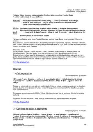 Tempo de preparo: 2 horas
                                                                             Rendimento: 3 ou 4 pessoas

½ kg de filé de linguado ou de pescada . 1 colher (sobremesa) de Fondor Maggi
1 colher (sobremesa) de suco de limão

Recheio : 1 batata doce de tamanho médio (200g) . 1 colher (sobremesa) de manteiga
              1 dente de alho amassado . 100g de queijo prato cortado em pedacinhos
              1 colher (sopa) de cheiro-verde picado

Molho : 3 colheres (sopa) de óleo . 1 cebola média picada . 1 dente de alho amassado
            250g de camarão pequeno, já limpo . 2 tabletes de Caldo de Galinha Maggi dissolvidos
em 1              xícara (chá) de água fervente . ½ lata de purê de tomate . 1 pitada de pimenta-do-
reino
            1 colher (sopa) de cheiro-verde picado

Tempere os filés de peixe como Fondor Maggi e o suco de limão. Deixe tomar gosto por 1 hora, no
mínimo.
Enquanto isso, cozinhe a batata doce. Escorra e passe pelo espremedor. Aqueça a manteiga e doure o
alho. Junte o purê de batata doce, refogue ligeiramente e retire do fogo. Junte o queijo e o cheiro verde e
misture tudo muito bem . Reserve.

Prepare o molho;
Aqueça o óleo e doure a cebola e o alho. Junte o camarão, o caldo Maggi, o purê de tomate e a
pimenta-do-reino. Tampe a panela e cozinhe em fogo brando por aproximadamente 20 min.
Enquanto isso, recheie cada filé de peixe com uma porção de purê de batata doce e prenda com um
palito. Coloque os filés recheados no molho de camarão, tampe a panela e cozinhe em fogo bando por
aproximadamente 15 minutos. Retire do fogo, salpique o cheiro-verde e sirva.

VOLTA AO INICIO


Ostras
1 - Ostras panadas
                                                                           Tempo de preparo: 50 minutos

48 frescas . 1 ramo de salsa . 4 colheres de sopa de pão ralado . 1 pitada de pimenta branca
1 gema de ovo . 4 colheres de sopa de farinha . 1 limão . 1 litro de óleo . Algumas folhas de
alface

Passar as ostras pela farinha, pelo ovo e pão ralado. Fritar as ostras, poucas de cada vez, no óleo bem
quente, durante cerca de dois minutos e conservá-las quentes. Servir sobre folhas de alface, a gosto,
com rodelas de limão.

Por pessoa, aproximadamente 3260kJ/780cal, 59g de proteínas, 33g de gorduras, 58g de hidratos de
carbono.

Sugestão : Em vez de ostras, pode fazer-se esta receita com mexilhões abertos ao vapor.

VOLTA AO INICIO


2 - Conchas de ostras e espinafres
                                                                            tempo de preparo: 40 minutos

500g de espinafre fresco . 1 cebola . 1 dente de alho . 30 g de manteiga . 1 pitada de sal
1 pitada de pimenta branca . noz moscada . 16 ostras frescas . 2 colheres de sopa de queijo
fresco sem sal . 2 colheres de sopa de natas . 1 pitada de pimenta de caiena . 1 colher (sopa) de
queijo ralado

Arroz, Feijão e Cia
http://www.techs.com.br/users/freibeto
                                                                                                       40
 