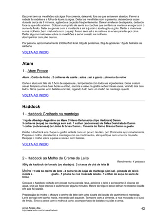 Escovar bem os mexilhões sob água fria corrente, deixando fora os que estiverem abertos. Ferver a
cebola às rodelas e a folha de louro na água. Deitar os mexilhões com a pimenta, deixando-os cozer
durante cerca de 8 minutos, agitando a caçarola freqüentemente. Deixar arrefecer destapados, deitando
fora os que não abrirem. Colocar num prato de servir as conchas que contém os mariscos e regar com o
sumo de limão. Bater as gemas com a mostarda e sal e juntar o azeite gota a gota. Deitar a maionese
numa molheira, bem misturada com o queijo fresco sem sal e as natas e as ervas picadas por cima.
Deitar alguma maionese sobre os mexilhões e servir o resto na molheira.
Acompanhar com pão branco.

Por pessoa, aproximadamente 2300kJ/550 kcal, 62g de proteínas, 27g de gorduras 15g de hidratos de
carbono

VOLTA AO INICIO


Atum
1 - Atum Fresco
Atum . Caldo de limão . 2 colheres de azeite . salsa . sal a gosto . pimenta do reino

Corte o atum em filés de 1,5cm de espessura , temperando com todos os ingredientes. Deixe o atum
nesse tempero umas duas horas e então, escorra e asse na grelha sobre brasas vivas, virando dos dois
lados. Sirva quente, com batatas cozidas, regando tudo com um molho de manteiga quente.

VOLTA AO INICIO


Haddock
1 - Haddock Grelhado na manteiga
1 kg de Abadejo Argentino ou Mero Chileno Defumados (tipo Haddock) Damm
3 colheres (sopa) de manteiga sem sal . 1 colher (sobremesa) de Salsa Desidratada Damm
1 colher (sobremesa) de Limão & Ervas Damm . Pimenta do Reino Branca Damm a gosto

Grelhe o Haddock em chapa ou grelha untada com um pouco de óleo, por 10 minutos aproximadamente.
Prepare o molho, derretendo a manteiga com os condimentos, até que fique com uma cor dourada.
Despeje o molho sobre o peixe e sirva-o com batatas.

VOLTA AO INICIO



2 - Haddock ao Molho de Creme de Leite
                                                                                  Rendimento: 4 pessoas
500g de haddock defumado (ou abadejo) . 2 xícaras de chá de leite B

Molho : 1 lata de creme de leite . 3 colheres de sopa de manteiga sem sal . pimenta do reino
moída a                        gosto . 1 pitada de noz moscada ralada . 1 colher de sopa de suco de
limão

Coloque o haddock cortado em postas numa panela rasa, adicione o leite e acrescente 2 xícaras de
água, leve ao fogo brando e cozinhe por alguns minutos. Retire do fogo e deixe esfriar no mesmo líquido
em que foi cozido.

Preparação do molho : Misture o creme de leite com uma xícara do líquido de cozimento e manteiga.
Leve ao fogo em banho maria, mexendo até aquecer. Tempere com a pimenta, a noz moscada e o suco
de limão. Sirva o peixe com o molho à parte, acompanhado de batatas cozidas e arroz.

Arroz, Feijão e Cia
http://www.techs.com.br/users/freibeto
                                                                                                      42
 