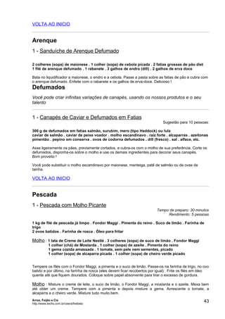 VOLTA AO INICIO


Arenque
1 - Sanduíche de Arenque Defumado

2 colheres (sopa) de maionese . 1 colher (sopa) de cebola picada . 2 fatias grossas de pão diet
1 filé de arenque defumado . 1 rabanete . 3 galhos de endro (dill) . 2 galhos de erva doce

Bata no liquidificador a maionese, o endro e a cebola. Passe a pasta sobre as fatias de pão e cubra com
o arenque defumado. Enfeite com o rabanete e os galhos de erva-doce. Delicioso !
Defumados
Você pode criar infinitas variações de canapés, usando os nossos produtos e o seu
talento


1 - Canapés de Caviar e Defumados em Fatias
                                                                             Sugestão para 10 pessoas:

300 g de defumados em fatias salmão, surubim, mero (tipo Haddock) ou lula
caviar de salmão . caviar de peixe voador . molho escandinavo . raiz forte . alcaparras . azeitonas
pimentão . pepino em conserva . ovos de codorna defumados . dill (fresco) . sal . alface, etc.

Asse ligeiramente os pães, previamente cortados, e cubra-os com o molho de sua preferência. Corte os
defumados, disponha-os sobre o molho e use os demais ingredientes para decorar seus canapés.
Bom proveito !

Você pode substituir o molho escandinavo por maionese, manteiga, patê de salmão ou de ovas de
tainha.

VOLTA AO INICIO


Pescada
1 - Pescada com Molho Picante
                                                                          Tempo de preparo: 30 minutos
                                                                               Rendimento: 5 pessoas

1 kg de filé de pescada já limpo . Fondor Maggi . Pimenta do reino . Suco de limão . Farinha de
trigo
2 ovos batidos . Farinha de rosca . Óleo para fritar

Molho : 1 lata de Creme de Leite Nestlé . 3 colheres (sopa) de suco de limão . Fondor Maggi
            1 colher (chá) de Mostarda . 1 colher (sopa) de azeite . Pimenta do reino
            1 gema cozida amassada . 1 tomate, sem pele nem sementes, picado
            1 colher (sopa) de alcaparra picada . 1 colher (sopa) de cheiro verde picado


Tempere os filés com o Fondor Maggi, a pimenta e o suco de limão. Passe-os na farinha de trigo, no ovo
batido e por último, na farinha de rosca (eles devem ficar recobertos por igual) . Frite os filés em óleo
quente até que fiquem dourados. Coloque sobre papel absorvente para tirar o excesso de gordura.

Molho : Misture o creme de leite, o suco de limão, o Fondor Maggi, a mostarda e o azeite. Mexa bem
até obter um creme. Tempere com a pimenta e depois misture a gema. Acrescente o tomate, a
alcaparra e o cheiro verde. Misture tudo muito bem.
Arroz, Feijão e Cia
http://www.techs.com.br/users/freibeto
                                                                                                      43
 