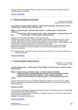 Coloque os filés numa travessa e despeje o molho por cima. Sirva com batata cozida ou couve-de-
bruxelas passada na manteiga.

VOLTA AO INICIO


2 - Peixe com Molho de Camarão
                                                                                Rendimento : 6 porções
                                                                           Tempo de preparo: 45 minutos

1 kg de peixe (cortado em filés ou postas) . 1 dente de alho amassado . Sal e pimenta do reino
Suco de limão . Farinha de trigo . Óleo para fritar

Molho : ½ kg de camarão . 3 colheres (sopa) de óleo . 1 cebola picada . 1 dente de alho
amassado
       1 folha de louro . Sal e pimenta do reino . Cheiro verde picado . 4 tomates picados, sem
pele          nem sementes . 1 colher (sopa) de massa de tomate

Coloque o peixe de molho nos temperos e deixe por 30 minutos
Enquanto isso, prepare o molho. Limpe os camarões. Leve ao fogo uma panela como óleo e junte o
camarão. Acrescente os temperos e deixe refogar por alguns minutos. Quando o camarão estiver
dourado, junte o tomate e a massa de tomate dissolvida em um pouco de água. Tampe a panela e deixe
em fogo baixo até o tomate desmanchar e o camarão ficar bem cozido.
Passe os filés ou postas pela farinha de trigo e frite em óleo bem quente. Escorra sobre papel
absorvente e passe para uma travessa. Aqueça o molho de camarão e despeje sobre o peixe.
Sirva com arroz branco

Obs.: Depois de limpo, o camarão se reduz à metade do peso. Portanto, se o camarão já estiver limpo,
      compre apenas 250g.

VOLTA AO INICIO


3 - Peixe ao Molho Tártaro Quente
                                                                             Rendimento: 3 ou 4 pessoas
                                                                               Tempo de preparo: 1 hora

½ kg de filé de pescada . 1 colher (sopa) de Fondor Maggi . Suco de 2 limões . Farinha de trigo
Óleo para fritar

Molho: 2 colheres (sopa) de farinha de trigo . 2 colheres (sopa) de manteiga
            1 tablete de Caldo de Galinha Maggi dissolvido em 1 xícara (chá) de água fervente
            ½ lata de Creme de Leite Nestlé . 2 gemas . 1 colher (sopa) de mostarda
            2 colheres (sopa) de pepino em conserva picado . 1 colher (sopa) de cheiro verde
picado

Tempere o peixe com Fondor e o suco de limão e deixe tomar gosto por 1 hora, no mínimo. Depois,
escorra os filés (reserve o tempero) e passe-os pela farinha de trigo. Frite em óleo quente até dourar.
Conserve aquecido

Prepare o molho:

Doure a farinha na manteiga em fogo baixo, sem parar de mexer. Acrescente aos poucos, o caldo Maggi
e 2 colheres (sopa) do tempero reservado .
À parte, misture o creme de leite com as gemas, a mostarda, o pepino e o cheiro verde. Junte ao molho
e aqueça bem, sem deixar ferver.
Despeje o molho sobre o peixe e sirva.

VOLTA AO INICIO

Arroz, Feijão e Cia
http://www.techs.com.br/users/freibeto
                                                                                                          44
 
