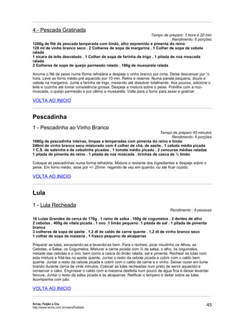 4 - Pescada Gratinada
                                                                  Tempo de preparo: 1 hora e 20 min
                                                                               Rendimento: 6 porções
1260g de filé de pescada temperada com limão, alho espremido e pimenta do reino
120 ml de vinho branco seco . 2 Colheres de sopa de margarina . 1 Colher de sopa de cebola
ralada
1 xícara de leite desnatado . 1 Colher de sopa de farinha de trigo . 1 pitada de noz moscada
ralada
2 Colheres de sopa de queijo parmesão ralado . 180g de mussarela ralada

Arrume o filé de peixe numa fôrma refratária e despeje o vinho branco por cima. Deixe descansar por ½
hora. Leve ao forno médio pré aquecido por 10 min. Retire e reserve. Numa panela pequena, doure a
cebola na margarina. Junte a farinha de trigo, mexendo até dissolver totalmente. Aos poucos, adicione o
leite e cozinhe até tomar consistência grossa. Despeje a mistura sobre o peixe. Polvilhe com a noz-
moscada, o queijo parmesão e por último a mussarela. Volte para o forno para assar e gratinar.

VOLTA AO INICIO


Pescadinha
1 - Pescadinha ao Vinho Branco
                                                                      Tempo de preparo 45 minutos
                                                                            Rendimento: 4 porções
1080g de pescadinha inteiras, limpas e temperadas com pimenta do reino e limão
240ml de vinho branco seco misturado com 4 colher de chá. de azeite . 1 cebola média picada
1 C.S. de salsinha e de cebolinha picadas . 1 tomate médio picado . 2 cenouras médias raladas
1 pitada de pimenta do reino . 1 pitada de noz moscada . tirinhas de casca de ½ limão

Coloque as pescadinhas numa forma refratária. Misture o restante dos ingredientes e despeje sobre o
peixe. Em forno médio, asse por +/- 25min. regando de vez em quando, ou até ficar cozido.

VOLTA AO INICIO


Lula
1 - Lula Recheada
                                                                               Rendimento : 8 pessoas

16 Lulas Grandes de cerca de 170g . 1 ramo de salsa . 100g de cogumelos . 2 dentes de alho
2 cebolas . 400g de vitela picada . 1 ovo .1 limão pequeno .1 pitada de sal . 1 pitada de pimenta
branca
3 colheres de sopa de azeite . 1,2 dl de caldo de carne quente . 1,2 dl de vinho branco seco
1 colher de sopa de maizena . 1 frasco pequeno de alcaparras

Preparar as lulas, esvaziando-as e lavando-as bem. Para o recheio, picar miudinho os Alhos, as
Cebolas, a Salsa, os Cogumelos. Misturar a carne picada com ¾ da salsa, o alho, os cogumelos,
metade das cebolas e o ovo, bem como a casca do limão ralada, sal e pimenta. Rechear as lulas com
esta mistura e fritá-las no azeite quente. Juntar o resto da cebola picada e cobrir com o caldo bem
quente. Juntar o resto da cebola picada e cobrir com o caldo de carne e o vinho. Deixar cozer em lume
brando durante cerca de vinte minutos. Colocar as lulas recheadas num prato de servir aquecido e
conservar o calor. Engrossar o caldo com a maizena desfeita num pouco de água fina e deixar levantar
fervura, Juntar o resto da salsa picada e as alcaparras. Retificar o tempero e deitar sobre as lulas.
Acompanha com pão.

VOLTA AO INICIO


Arroz, Feijão e Cia
http://www.techs.com.br/users/freibeto
                                                                                                      45
 