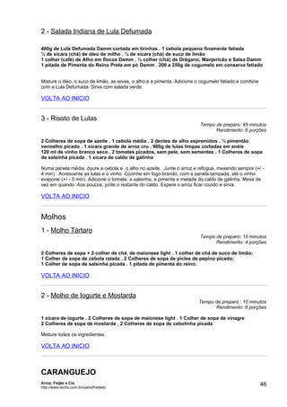2 - Salada Indiana de Lula Defumada

400g de Lula Defumada Damm cortada em tirinhas . 1 cebola pequena finamente fatiada
¼ de xícara (chá) de óleo de milho . ¼ de xícara (chá) de suco de limão
1 colher (café) de Alho em flocos Damm . ½ colher (chá) de Orégano, Manjericão e Salsa Damm
1 pitada de Pimenta do Reino Preta em pó Damm . 200 a 250g de cogumelo em conserva fatiado


Misture o óleo, o suco de limão, as ervas, o alho e a pimenta. Adicione o cogumelo fatiado e combine
com a Lula Defumada. Sirva com salada verde.

VOLTA AO INICIO


3 - Risoto de Lulas
                                                                         Tempo de preparo: 45 minutos
                                                                               Rendimento: 6 porções

2 Colheres de sopa de azeite . 1 cebola média . 2 dentes de alho espremidos . ½ pimentão
vermelho picado . 1 xícara grande de arroz cru . 900g de lulas limpas cortadas em anéis
120 ml de vinho branco seco . 2 tomates picados, sem pele, sem sementes . 1 Colheres de sopa
de salsinha picada . 1 xícara de caldo de galinha

Numa panela média, doure a cebola e o alho no azeite. Junte o arroz e refogue, mexendo sempre (+/ -
4 min) . Acrescente as lulas e o vinho. Cozinhe em fogo brando, com a panela tampada, até o vinho
evaporar (+/ - 5 min). Adicione o tomate, a salsinha, a pimenta e metade do caldo de galinha. Mexa de
vez em quando. Aos poucos, junte o restante do caldo. Espere o arroz ficar cozido e sirva.

VOLTA AO INICIO


Molhos
1 - Molho Tártaro
                                                                         Tempo de preparo: 10 minutos
                                                                               Rendimento: 4 porções

2 Colheres de sopa + 2 colher de chá. de maionese light . 1 colher de chá de suco de limão;
1 Colher de sopa de cebola ralada . 2 Colheres de sopa de picles de pepino picado;
1 Colher de sopa de salsinha picada . 1 pitada de pimenta do reino.

VOLTA AO INICIO


2 - Molho de Iogurte e Mostarda
                                                                        Tempo de preparo : 10 minutos
                                                                              Rendimento: 6 porções

1 xícara de iogurte . 2 Colheres de sopa de maionese light . 1 Colher de sopa de vinagre
2 Colheres de sopa de mostarda . 2 Colheres de sopa de cebolinha picada

Misture todos os ingredientes.

VOLTA AO INICIO



CARANGUEJO
Arroz, Feijão e Cia
http://www.techs.com.br/users/freibeto
                                                                                                       46
 