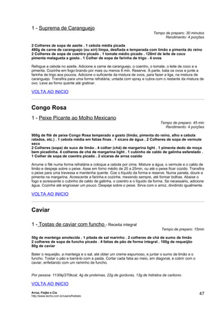 1 - Suprema de Caranguejo
                                                                         Tempo de preparo: 30 minutos
                                                                               Rendimento: 4 porções

2 Colheres de sopa de azeite . 1 cebola média picada
480g de carne de caranguejo (ou siri) limpa, desfiada e temperada com limão e pimenta do reino
2 Colheres de sopa de coentro picado . 1 tomate médio picado . 120ml de leite de coco
pimenta malagueta a gosto . 1 Colher de sopa de farinha de trigo . 4 ovos

Refogue a cebola no azeite. Adicione a carne de caranguejo, o coentro, o tomate, o leite de coco e a
pimenta. Cozinhe em fogo brando por mais ou menos 6 min. Reserve. À parte, bata os ovos e junte a
farinha de trigo aos poucos. Adicione o suficiente da mistura de ovos, para fazer a liga, na mistura de
caranguejo. Transfira para uma forma refratária, untada com spray e cubra com o restante da mistura de
ovo. Leve ao forno quente até gratinar.

VOLTA AO INICIO


Congo Rosa
1 - Peixe Picante ao Molho Mexicano
                                                                             Tempo de preparo: 45 min
                                                                               Rendimento: 4 porções

900g de filé de peixe Congo Rosa temperado a gosto (limão, pimenta do reino, alho e cebola
ralados, etc.) . 1 cebola média em fatias finas . 1 xícara de água . 2 Colheres de sopa de vermute
seco
2 Colheres (sopa) de suco de limão . 4 colher (chá) de margarina light . 1 pimenta dedo de moça
bem picadinha. 4 colheres de chá de margarina light . 1 cubinho de caldo de galinha esfarelado .
1 Colher de sopa de coentro picado . 2 xícaras de arroz cozido

Arrume o filé numa forma refratária e coloque a cebola por cima. Misture a água, o vermute e o caldo de
limão e despeje sobre o peixe. Asse em forno médio de 20 a 25min, ou até o peixe ficar cozido. Transfira
o peixe para uma travessa e mantenha quente. Coe o líquido da forma e reserve. Numa panela, doure a
pimenta na margarina. Acrescente a farinha e cozinhe, mexendo sempre, até formar bolhas. Abaixe o
fogo e acrescente o cubinho de caldo de galinha, o coentro e o líquido da forma. Se necessário, adicione
água. Cozinhe até engrossar um pouco. Despeje sobre o peixe. Sirva com o arroz, dividindo igualmente.

VOLTA AO INICIO


Caviar

1 - Tostas de caviar com funcho - Receita integral
                                                                              Tempo de preparo: 15min

50g de manteiga amolecida . 1 pitada de sal marinho . 2 colheres de chá de sumo de limão
2 colheres de sopa de funcho picado . 4 fatias de pão de forma integral . 100g de requeijão
80g de caviar

Bater o requeijão, a manteiga e o sal, até obter um creme espumoso, e juntar o sumo de limão e o
funcho. Tostar o pão e barrá-lo com a pasta. Cortar cada fatia ao meio, em diagonal, e cobrir com o
caviar, enfeitando com um raminho de funcho.


Por pessoa: 1130kj/270kcal, 4g de proteínas, 22g de gorduras, 13g de hidratos de carbono.

VOLTA AO INICIO
Arroz, Feijão e Cia
http://www.techs.com.br/users/freibeto
                                                                                                      47
 