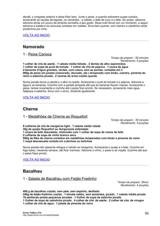dendê, o vinagrete anterior e deixe fritar bem. Junte o peixe, e quando estiverem quase cozidos,
acrescente as caudas de lagosta, os camarões , a cebola, o leite de coco e o leite. Se quiser, adicione,
adicione ainda um pouco de pimenta vermelha a seu gosto. Deixe tudo ferver por um momento, a seguir,
adicione a batata e as cenouras cortadas em rodelas. Sirva bem quente, com coentro e cebolinha verde
picadinhos por cima.

VOLTA AO INICIO


Namorado
1 - Peixe Carioca
                                                                      Tempo de preparo : 50 minutos
                                                                             Rendimento: 4 porções
1 colher de chá de azeite . 1 cebola média fatiada . 2 dentes de alho espremidos
1 colher de sopa de purê de tomate . 1 colher de chá de páprica . 1 xícara de água
2 bananas d’água grandes, verdes, com casca, sem as pontas, cortadas em 3
960g de peixe em postas (namorado, dourado, etc.) temperado com limão, coentro, pimenta do
reino e salsinha picada . 2 xícaras de arroz cozido quente

Numa panela doure a cebola e o alho no azeite. Acrescente o purê de tomate e a páprica. Adicione a
água e as bananas. Cozinhe com a panela tampada até que as bananas fiquem macias. Acrescente o
peixe, tampe novamente e cozinhe até o peixe ficar pronto. Se necessário, acrescente mais água.
Salpique a salsinha. Sirva com o arroz, dividindo igualmente.

VOLTA AO INICIO


Cherne
1 - Medalhões de Cherne ao Roquefort
                                                                        Tempo de preparo : 35 minutos
                                                                              Rendimento: 4 porções
8 colheres de chá de margarina light . 1 cebola média ralada
30g de queijo Roquefort ou Gorgonzola esfarelado
1 xícara de leite desnatado, misturado com 1 colher de sopa de creme de leite
2 colheres de sopa de vinho branco seco
600g de filés de cherne cortados em medalhões temperados com limão e pimenta do reino
1 maçã descascada cortada em cubinhos ou bolinhas

Numa panela não aderente refogue a cebola na margarina. Acrescente o queijo e o leite. Cozinhe em
fogo baixo, mexendo sempre, até ficar cremoso. Adicione o vinho, o peixe e as maçãs. Cozinhe até que
o peixe fique pronto.

VOLTA AO INICIO


Bacalhau
1 - Salada de Bacalhau com Feijão Fradinho
                                                                              Tempo de preparo: 30min
                                                                                Rendimento: 4 porções

480 g de bacalhau cozido, sem pele, sem espinha, desfiado
240g de feijão fradinho cozido . 1 tomate médio, sem sementes, picado . 1 cebola média picada
16 azeitonas pretas pequenas picadas . 1 Colher de sopa de salsinha picada
1 Colher de sopa de cebolinha picada . 4 colher de chá. de azeite . 2 colher de chá. de vinagre
1 colher de chá de água . 1 pitada de pimenta do reino


Arroz, Feijão e Cia
http://www.techs.com.br/users/freibeto
                                                                                                     50
 