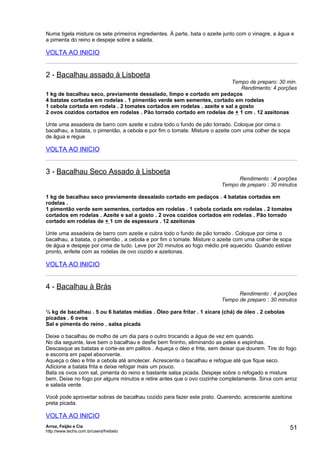 Numa tigela misture os sete primeiros ingredientes. À parte, bata o azeite junto com o vinagre, a água e
a pimenta do reino e despeje sobre a salada.

VOLTA AO INICIO


2 - Bacalhau assado à Lisboeta
                                                                        Tempo de preparo: 30 min.
                                                                             Rendimento: 4 porções
1 kg de bacalhau seco, previamente dessalado, limpo e cortado em pedaços
4 batatas cortadas em rodelas . 1 pimentão verde sem sementes, cortado em rodelas
1 cebola cortada em rodela . 2 tomates cortados em rodelas . azeite e sal a gosto
2 ovos cozidos cortados em rodelas . Pão torrado cortado em rodelas de + 1 cm . 12 azeitonas

Unte uma assadeira de barro com azeite e cubra todo o fundo de pão torrado. Coloque por cima o
bacalhau, a batata, o pimentão, a cebola e por fim o tomate. Misture o azeite com uma colher de sopa
de água e regue

VOLTA AO INICIO


3 - Bacalhau Seco Assado à Lisboeta
                                                                               Rendimento : 4 porções
                                                                         Tempo de preparo : 30 minutos

1 kg de bacalhau seco previamente dessalado cortado em pedaços . 4 batatas cortadas em
rodelas .
1 pimentão verde sem sementes, cortados em rodelas . 1 cebola cortada em rodelas . 2 tomates
cortados em rodelas . Azeite e sal a gosto . 2 ovos cozidos cortados em rodelas . Pão torrado
cortado em rodelas de + 1 cm de espessura . 12 azeitonas

Unte uma assadeira de barro com azeite e cubra todo o fundo de pão torrado . Coloque por cima o
bacalhau, a batata, o pimentão , a cebola e por fim o tomate. Misture o azeite com uma colher de sopa
de água e despeje por cima de tudo. Leve por 20 minutos ao fogo médio pré aquecido. Quando estiver
pronto, enfeite com as rodelas de ovo cozido e azeitonas.

VOLTA AO INICIO


4 - Bacalhau à Brás
                                                                               Rendimento : 4 porções
                                                                         Tempo de preparo : 30 minutos

½ kg de bacalhau . 5 ou 6 batatas médias . Óleo para fritar . 1 xícara (chá) de óleo . 2 cebolas
picadas . 6 ovos
Sal e pimenta do reino . salsa picada

Deixe o bacalhau de molho de um dia para o outro trocando a água de vez em quando.
No dia seguinte, lave bem o bacalhau e desfie bem fininho, eliminando as peles e espinhas.
Descasque as batatas e corte-as em palitos . Aqueça o óleo e frite, sem deixar que dourem. Tire do fogo
e escorra em papel absorvente.
Aqueça o óleo e frite a cebola até amolecer. Acrescente o bacalhau e refogue até que fique seco.
Adicione a batata frita e deixe refogar mais um pouco.
Bata os ovos com sal, pimenta do reino e bastante salsa picada. Despeje sobre o refogado e misture
bem. Deixe no fogo por alguns minutos e retire antes que o ovo cozinhe completamente. Sirva com arroz
e salada verde.

Você pode aproveitar sobras de bacalhau cozido para fazer este prato. Querendo, acrescente azeitona
preta picada.

VOLTA AO INICIO
Arroz, Feijão e Cia
http://www.techs.com.br/users/freibeto
                                                                                                       51
 