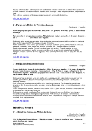 Aqueça o forno a 250o , cubra o peixe com pasta de sal e molde-o bem com as mãos. Deixe-o assando
durante uma hora, no centro do forno. Retire o peixe e coloque - o em um prato de servir, de preferencia
oval.
Para retirar a crosta de sal de pequenas pancadas com um martelo de cozinha.

VOLTA AO INICIO


2 - Pargo com Molho de Tomate e Laranja
                                                                                Rendimento : 4 porções

4 filés de pargo de aproximadamente . 180g cada . sal . pimenta do reino a gosto . ¼ de xícara de
manteiga

Para o molho : 2 laranjas descascadas . 700g de tomate maduro sem pele . ¼ de xícara de azeite .
sal e                  pimenta do reino a gosto.

Coloque o peixe temperado com sal e pimenta-do-reino numa travessa refratária untada com manteiga.
Leve ao forno quente (220o C) ,preaquecido, por 8 minutos.
Retire totalmente a parte branca que envolve as laranjas. Corte em gomos, eliminando suas películas.
Reserve. Espreme a parte central das laranjas, que deve dar 3 colheres de sopa. Reserve.
Passe o tomate pela peneira. Coloque numa panela e leve ao fogo. Quando levantar fervura,
acrescente, aos poucos, o azeite, sempre mexendo. Junte os gomos e o suco de laranja obtido.
Tempere com sal e pimenta do reino a gosto e deixe ferver rapidamente. Sirva ao redor dos filés de
pargo

VOLTA AO INICIO


3 - Pargo com Pesto de Brócolis
                                                                                Rendimento : 4 porções

1 maço de brócolis limpo . 2 dentes de alho . 2 filés de anchova lavados . ¼ de xícara de salsinha
picada . ¼ de xícara de manteiga . 1 cebola picada . 600g de filés de pargo . sal e pimenta do
reino branca a gosto . 3 colheres (sopa) de vinho branco seco . ¾ de xícara de fumê de peixe . ¾
de xícara de creme de leite.

Coloque no fogo os brócolis junto com o alho, em pouco água e com a panela tampada, até ficarem
cozidos, porém firmes, Escorra. Passe no processador ou liquidificador junto com a anchova e a
salsinha. Reserve.
Unte o fundo de uma travessa refratária com a metade da manteiga. Por cima espalhe a cebola e
arrume os filés de peixe temperados com sal e pimenta. Despeje por cima o vinho misturado com o fumê
de peixe.
Cubra com papel de alumínio e leve ao forno quente (220o C) por 8 minutos. Transfira o peixe para um
prato de servir e mantenha-o aquecido.
Coloque numa panela o caldo que ficou na travessa. Acrescente o creme de leite e leve, sempre
mexendo, ao fogo baixo, até engrossar ligeiramente. Junte a mistura de brócolis e o restante da
manteiga. Bata com batedor de arame até aquecer bem. Tempere com sal a gosto e coloque por cima
dos filés. Sirva imediatamente.

VOLTA AO INICIO


Bacalhau Fresco
01 - Bacalhau Fresco ao Molho de Sidra
                                                                               Rendimento: 6 porções
                                                                             Tempo de preparo : 1 hora

1 kg de Bacalhau fresco já limpo . 2 Batatas grandes . 1 xícara de farinha de trigo . ½ copo de
azeite de oliva . sal a gosto .
Arroz, Feijão e Cia
http://www.techs.com.br/users/freibeto
                                                                                                     53
 