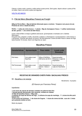 Colocar o cheiro verde, quando o molho estiver quase pronto, Sal à gosto, depois colocar o peixe já frito
no molho. Servir com arroz e pirão com legumes.

VOLTA AO INICIO


5 - Filé de Mero (Bacalhau Fresco) ao Funghi

600g de Filé de Mero - 80g de Salmão Defumado (para o recheio) . Temperar com pouco de sal,
Pimenta do reino e Azeite de Oliva.

Molho : 1 cálice de vinho branco - 1 cebola - 50g de champignon fresco - 1 collher (sobremesa)
de Sal grosso - ¼ de creme de leite fresco.

Levar o Filé de Mero à chapa e grelhá-lo até dourar, (já temperado e recheado com o Salmão
Defumado).
Enquanto isso, preparar o molho, dourando a cebola e o Champignon e acrescentando o vinho branco e
o sal grosso. Cozinhar até reduzir um pouco. No final adicionar o creme de leite Fresco e deixar em fogo
baixo durante 10 minutos. Servir com legumes ao vapor.


                                              Bacalhau Fresco

Características             Apresentação           Peso médio            Locais onde
                                                                          Encontrar


Filé Inteiro               Com peles e sem       550g a 01kl/02kl a    Supermercados,
                           Espinhas              04kl acima de 04 kl   Peixarias e Lojas de
                                                                       Importados


Filé Porcionado            Sem peles e sem       120g (Embalados a     Supermercados, e
                           espinhas              Vácuo) - Caixa c/     Lojas de Importados
                                                 10u




                RECEITAS DE GRANDES CHEFS PARA BACALHAU FRESCO

06 - Bacalhau a la naranja
                                                                                     Rendimento : 6 porções

                                         (El Huevon por Francisco Perez)
Ingredientes :

¼ de xícara de cascas de laranjas cortadas em julienne bem fina
1 laranja grande descascada, sem semente, cortada em rodelas
12 filés de bacalhau fresco - 120g cada
3 colheres de sopa de farinha de trigo . 2 colheres de sopa de manteiga . 1 ½ xícara de alho poró
fatiado fino
1/3 de xícara de Cointreau . ¼ de xícara de Cognac . 1 xícara de creme de leite . suco de ½ limão
sal e pimenta móida na hora

Modo de preparo



Arroz, Feijão e Cia
http://www.techs.com.br/users/freibeto
                                                                                                        55
 