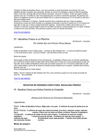Tempere os filés de bacalhau fresco, com sal e pimenta e cubra levemente com farinha. Em uma
frigideira grande e pesada, bem aquecida, derreta um pouco de manteiga e sauté os filés de bacalhau
fresco 2 por lote, em fogo alto até que fiquem dourados, cerca de 4 minutos. Cuide que sejam virados
apenas uma vez. Transfira-os com uma espátula para um prato e mantenha aquecido. Na gordura que
sobrou na frigideira cozinhe no alho poró fatiado fino e a casca de laranja por 3 a 5 minutos ou até que o
alho poró esteja macio.
Adicione o Cointreau e o Cognac , flambê mexendo bem a frigideira até que o fogo se apague.
Acrescente a xícara de creme de leite e os pedaços de laranja e cozinhe a mistura por 2 a 3 minutos em
fogo alto ou até que a mistura esteja levemente espessa . Acrescente os filés e ferva baixo por 2 3
minutos, ou até que o peixe esteja a ponto de se soltar em lascas, quando testado por um garfo. Asperja
a mistura com suco de limão, sal e pimenta a gosto e sirva em pratos individuais.

VOLTA AO INICIO


07 - Bacalhau Fresco a La Plancha
                                                                                  Rendimento : 6 porções
                                 The Holistic Bar and Grill por Pilnas Maisas
Ingredientes

6 filés de Bacalhau Fresco (250g cada) . 3 dentes de alho fatiados fino . ½ xícara de salsinha picada
½ l de vinho branco seco . suco de 2 limões . sal e pimenta moída na hora

Modo de preparo

Descongele os filés de Bacalhau Fresco lentamente, na geladeira. Misture bem os demais ingredientes
em uma forma funda e deixe os filés neste vinha-d’alhos por 4 horas. Em uma churrasqueira ou grill, em
fogo alto, leve os filés de Bacalhau Fresco até que dorem (cerca de 10 a 15 minutos cada lado) ou até
que o peixe esteja a ponto de se soltar em lascas quando testado com um garfo, cuidando para virá-los
apenas uma vez.
Sirva acompanhado do molho abaixo

Molho : Doure 2 dentes de alho fatiados bem fino, sal e pimenta a gosto em uma xícara de azeite de
oliva de boa qualidade.

VOLTA AO INICIO


                RECEITAS DE GRANDES CHEFS PARA BACALHAU FRESCO

08 - Bacalhau Fresco aux Herbes Fraiches et Vinaigrette

                                                                                  Rendimento : 4 porções

                              (Restaurante Roanne por Emmanuel Bassoleil)

Ingredientes :

Peixe : 4 filés de Bacalhau Fresco, 200g cada, com pele . 2 colheres de sopa de azeite puro de
oliva
Ervas frescas : 2 colheres de sopa (de cada) de hortelã, erva doce, salsinha crespa, salsinha
lisa e                          coentro. Pique com as mãos as folhas e misture. Reserve na geladeira.
Vinaigrette : 4 colheres de azeite de oliva extra virgem . 2 colheres de sopa de vinagre
balsâmico .          1 xícara de purê de tomate . 4 colheres de sopa de uvas passas . 4
colheres de sopa              de amêndoas cruas, pele,picadas . 1 cebola roxa média picada .
sal e pimenta moídos          na hora.

Modo de preparo :

Arroz, Feijão e Cia
http://www.techs.com.br/users/freibeto
                                                                                                        56
 