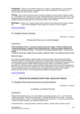 Vinaigrette : Colocar em uma panela a cebola roxa, o azeite, o vinagre balsâmico, pure de tomate,
caldo de peixe, amêndoas picadas, uvas passas, leve ao fogo para esquentar, sem ferver, por 10
minutos. Ajuste com sal e pimenta e reserva.

O Peixe : Faça 3 cortes na pele de cada um dos filés e tempere com sal e pimenta. Coloque o azeite
em uma frigideira anti - aderente e leve ao fogo. Quando estiver bem quente doure os filés, com o lado
da pele para baixo, até que a pele fique dourada e crocante. Transfira para uma assadeira untada com
manteiga, mantendo a pele para cima. Leve ao forno a 200o C por 10 minutos.,

Montagem : Separe o pré - aqueça 4 pratos fundos, divida as ervas frescas entre os pratos, coloque
por                  cima os filés de Bacalhau Fresco e regue em volta com o molho vinaigrette.

VOLTA AO INICIO


09 - Bacalhau Fresco à Vicentina

                                                                                   Rendimento : 6 porções

                                (Restaurante Fasano por Luciano Boseggia)

Ingredientes :
6 filés de Bacalhau Fresco . 4 xícaras de azeite de oliva extra virgem . 2 talos de salsão picado
1 cebola média picada . 2 dentes de alho cortados bem fino . 6 filés de anchovas fatiados fino .
1 xícara de chá de farinha de trigo . ½ xícara de chá de queijo parmesão ralado . 1 xícara de chá
de leite
1 xícara de chá de leite . pitada de noz moscada . pitada de canela . sal e pimenta moídos na hora

Modo de Preparo

Em 3 xícaras de azeite sautée o salsão e cebolas. Uma vez dourados, retire do fogo e deixe esfriar.
Acresente a salsinha, anchovas e alho, adicione sal e pimenta a gosto. Tempere os filés de Bacalhau
com sal e pimenta. Em uma frigideira pesada coloque o restante do óleo e aqueça bem. Doure por cerca
de 10 segundos cada lado dos filés. Retire do fogo e reserve os filés e o óleo. Misture a farinha,
parmesão, noz moscada e canela, empane levemente os filés nesta mistura. Em uma forma disponha os
filés e os cubra com a mistura e o azeite da pré - fritura. Mantenha por um par de horas, ajustando o sal
e pimenta. Mescle o leite e creme de leite cubra com papel de alumínio e leve ao forno a 225o C,
assando por cerca de 20min . Sirva acompanhado de polenta e/ou espinafre cozido.

VOLTA AO INICIO


                RECEITAS DE GRANDES CHEFS PARA BACALHAU FRESCO

10 - Bacalhau Fresco poche sauce porto au fruit de la passion

                                                                                   Rendimento : 4 porções

                                         (La Bistingo, por Michel Thenard)

Ingredientes :
800g de filé de Bacalhau Fresco, sem pele cortados em escalopes grossos (1cm) . 1 ramo de tomilho
1 cebola roxa picada . 50ml de suco de maracujá . 2 colheres de sopa de vinho do Porto . 1 xícara de
chá de fumet de peixe . ½ copo + 2 colheres de sopa de vinho branco seco . ¼ xícara de creme de leite
1 colher de sopa de manteiga . sal e pimenta moídos na hora

Acompanhamentos : 2 cenouras gandes, cortadas em julienne . 200g de vagem cozidos ao vapor.

Arroz, Feijão e Cia
http://www.techs.com.br/users/freibeto
                                                                                                      57
 