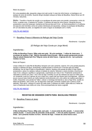 Modo de preparo :

Em uma assadeira alta, esquente a água com sal e junte ½ copo de vinho branco, a manteiga e um
pedaço do ramo de tomilho. Quando atingir ebulição coloque as fatias de Bacalhau. Deixe ferver por 20
minutos, reduzindo.

Molho : Transfira o líquido de cocção e os escalopes de peixe para uma panela, acrescente o vinho do
Porto, a cebola roxa, o restante do Tomilho, 2 colheres de sopa de vinho branco. Atingindo fervura,
acrescente o suco de maracujá, mantenha em fervura leve por 8 min , ao final acrescente 2 a 3 colheres
de sopa de crem de leite e sirva em pratos individuais pré aquecidos, coloque os esclopes de Bacalhau
em um dos lados do prato, os vegetais em outro e regue os escalopes com o molho.

VOLTA AO INICIO


11 - Bacalhau Fresco à Maneira do Refugio del Viejo Conde

                                                                               Rendimento : 4 porções

                                (El Refúgio del Viejo Conde por Jorge Monti)

Ingredientes :
4 filés de Bacalhau Fresco, 200g cada sem pele . 30 g de manteiga . 1 cálice de Jerez seco . 1
envelope de açafrão (1.5g) . 20g de ciboulette fresco picado . 20g de queijo gorgonzola picado .
20g de cebola fatiada bem fino 150g de creme de leite fresco . 2 gemas de ovo . sal e pimenta
moídos na hora.

Modo de Preparo:

Limpe e fatie em 3 cada filé de Bacalhau tempere com sal e pimenta, reserve. Em uma panela pequena,
aqueça 4 colheres de água, acrescente a cebola picada e cozinhe por 5 minutos até que esteja
amolecida, tire do fogo e bata no liquidificador, reserve. Aqueça uma panela de teflon a fogo médio,
acrescente o Jerez e a cebola e reduza à metade do volume. Adicione o creme de leite e cozinhe por
mais 4 min, coloque o açafrão e o gorgonzola, cozinhando por mais 2 min. Finalmente acrescente a
ceboulett e cozinhe por mais 1 min e tire do fogo Transfira um par de colheres de sopa do molho para
um recipiente, junte as 2 gemas de ovo e bata com o garfo até que fiquem bem homogeneas . Adicione
pouco a pouco esta mistura ao molho batendo continuamente com uma colher de madeira para ligar o
molho. Esquentar uma panela de Teflon, colocar a menteiga derretendo-a, leve a fogo forte, sautée as
fatias de bacalhau, dois a dois, por 35 segundos cada lado, tomando cuidado pois o peixe é muito
delicado. Para servir, coloque no centro de cada prato 2 colheres do molho, sobre elas as 3 fatias de
mero e finalmente mais molho em cima. Sirva acompanhado de risoto e pignolli.

VOLTA AO INICIO


                RECEITAS DE GRANDES CHEFS PARA BACALHAU FRESCO

12 - Bacalhau Fresco al Jerez

                                                                               Rendimento : 4 porções

Ingredientes :
4 filés de Bacalhau Fresco, 200g cada, sem pele . ½ xícara (chá) de alho picado . ½ xícara (chá)
cebola picada . ½ xícara (chá) de pimentão verde picado . ½ litro de azeite espanhol . suco de 1
limão . sal e pimenta moídos na hora . farinha de trigo . 4 doses de Jerez branco seco.

Modo de preparo


Arroz, Feijão e Cia
http://www.techs.com.br/users/freibeto
                                                                                                   58
 