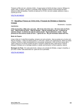 Tempere os filés com sal . pimenta e limão . A seguir passe na farinha de trigo e reserve. Refogue no
azeite o alho, a cebola, o tomate e o pimentão verde. Despeje a mistura numa travessa de barro,
adicione os filés de bacalhau. Cozinhe um lado por 8 a 10 min, vire com cuidado, adicione o Jerez e
cozinhe por 8 min.

VOLTA AO INICIO


13 - Bacalhau Fresco ao Vinho tinto, Fricassé de Shiitake e Salsinha
Crespa
                                                                                Rendimento : 4 porções
Ingredientes:

4 filés de bacalhau, 200g cada, sem pele . 350 ml de vinho tinto seco . 50 ml de vinho do Porto
tinto . 100g de glacê de peixe . 100g de Shiitake . 150g de manteiga sem sal . 2 colheres de
salsinha crespa . 2 colheres de sopa de cebola picada . 10g de sal Kosher, moído . 10g de
pimenta do reino branca moída na hora . 1 gema de ovo . 80 g de Parmesão ralado bem fino.

Modo de Preparo

Limpe e fatie em 3 cada filé de bacalhau, tempere com sal e pimenta . Asse as postas em um pirex com
50g de manteiga, 1 colher de cebola picada e o vinho tinto, coberto com papel alumínio. Retire as postas
e reserve. Escorra o caldo remanescente em uma panela, acrescente o vinho do Porto reduza até +
100ml, passe em um chinois (coador de pano), incorpore o glacê de peixe, deixe ferver e reserve.
Refogue o Shiitake com a manteiga restante, a cebola, sal e pimenta, no final a salsinha, reserve.

Montagem do Prato : Em cada prato fundo, coloque uma camada de Shiitake, a seguir o bacalhau, e
por cima o molho Este adicionado de 1 gema de ovo e parmesão.

VOLTA AO INICIO




Arroz, Feijão e Cia
http://www.techs.com.br/users/freibeto
                                                                                                        59
 