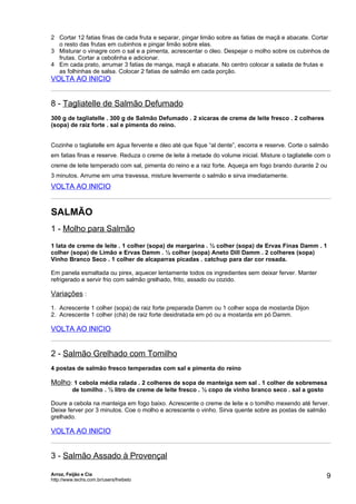2 Cortar 12 fatias finas de cada fruta e separar, pingar limão sobre as fatias de maçã e abacate. Cortar
  o resto das frutas em cubinhos e pingar limão sobre elas.
3 Misturar o vinagre com o sal e a pimenta, acrescentar o óleo. Despejar o molho sobre os cubinhos de
  frutas. Cortar a cebolinha e adicionar.
4 Em cada prato, arrumar 3 fatias de manga, maçã e abacate. No centro colocar a salada de frutas e
  as folhinhas de salsa. Colocar 2 fatias de salmão em cada porção.
VOLTA AO INICIO


8 - Tagliatelle de Salmão Defumado
300 g de tagliatelle . 300 g de Salmão Defumado . 2 xícaras de creme de leite fresco . 2 colheres
(sopa) de raiz forte . sal e pimenta do reino.


Cozinhe o tagliatelle em água fervente e óleo até que fique “al dente”, escorra e reserve. Corte o salmão
em fatias finas e reserve. Reduza o creme de leite à metade do volume inicial. Misture o tagliatelle com o
creme de leite temperado com sal, pimenta do reino e a raiz forte. Aqueça em fogo brando durante 2 ou
3 minutos. Arrume em uma travessa, misture levemente o salmão e sirva imediatamente.
VOLTA AO INICIO


SALMÃO
1 - Molho para Salmão
1 lata de creme de leite . 1 colher (sopa) de margarina . ½ colher (sopa) de Ervas Finas Damm . 1
colher (sopa) de Limão e Ervas Damm . ½ colher (sopa) Aneto Dill Damm . 2 colheres (sopa)
Vinho Branco Seco . 1 colher de alcaparras picadas . catchup para dar cor rosada.

Em panela esmaltada ou pirex, aquecer lentamente todos os ingredientes sem deixar ferver. Manter
refrigerado e servir frio com salmão grelhado, frito, assado ou cozido.

Variações :
1. Acrescente 1 colher (sopa) de raiz forte preparada Damm ou 1 colher sopa de mostarda Dijon
2. Acrescente 1 colher (chá) de raiz forte desidratada em pó ou a mostarda em pó Damm.

VOLTA AO INICIO


2 - Salmão Grelhado com Tomilho
4 postas de salmão fresco temperadas com sal e pimenta do reino

Molho: 1 cebola média ralada . 2 colheres de sopa de manteiga sem sal . 1 colher de sobremesa
          de tomilho . ½ litro de creme de leite fresco . ½ copo de vinho branco seco . sal a gosto

Doure a cebola na manteiga em fogo baixo. Acrescente o creme de leite e o tomilho mexendo até ferver.
Deixe ferver por 3 minutos. Coe o molho e acrescente o vinho. Sirva quente sobre as postas de salmão
grelhado.

VOLTA AO INICIO


3 - Salmão Assado à Provençal

Arroz, Feijão e Cia
http://www.techs.com.br/users/freibeto
                                                                                                        9
 