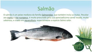 Salmão
O salmão é um peixe mediano da família Salmonidae, que também inclui as trutas. Peculiar
aos mares e rios europeus, é muito procurado pela sua apreciadíssima carne rosada, muito
saborosa, e criado em aquacultura, especialmente a espécie Salmo salar.
 