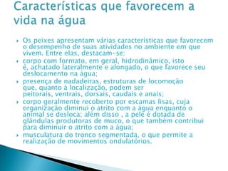 Os peixes apresentam várias características que favorecem o desempenho de suas atividades no ambiente em que vivem. Entre elas, destacam-se: corpo com formato, em geral, hidrodinâmico, isto é, achatado lateralmente e alongado, o que favorece seu deslocamento na água; presença de nadadeiras, estruturas de locomoção que, quanto à localização, podem ser peitorais, ventrais, dorsais, caudais e anais;corpo geralmente recoberto por escamas lisas, cuja organização diminui o atrito com a água enquanto o animal se desloca; além disso , a pele é dotada de glândulas produtoras de muco, o que também contribui para diminuir o atrito com a água;musculatura do tronco segmentada, o que permite a realização de movimentos ondulatórios.Características que favorecem a vida na água