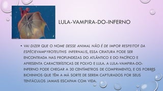 LULA-VAMPIRA-DO-INFERNO
• VAI DIZER QUE O NOME DESSE ANIMAL NÃO É DE IMPOR RESPEITO? DA
ESPÉCIEVAMPYROTEUTHIS INFERNALIS, ESSA CRIATURA PODE SER
ENCONTRADA NAS PROFUNDEZAS DO ATLÂNTICO E DO PACÍFICO E
APRESENTA CARACTERÍSTICAS DE POLVO E LULA. A LULA-VAMPIRA-DO-
INFERNO PODE CHEGAR A 30 CENTÍMETROS DE COMPRIMENTO, E OS POBRES
BICHINHOS QUE TÊM A MÁ SORTE DE SEREM CAPTURADOS POR SEUS
TENTÁCULOS JAMAIS ESCAPAM COM VIDA.
 