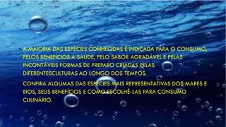• A MAIORIA DAS ESPÉCIES CONHECIDAS É INDICADA PARA O CONSUMO,
PELOS BENEFÍCIOS À SAÚDE, PELO SABOR AGRADÁVEL E PELAS
INCONTÁVEIS FORMAS DE PREPARO CRIADAS PELAS
DIFERENTESCULTURAS AO LONGO DOS TEMPOS.
• CONFIRA ALGUMAS DAS ESPÉCIES MAIS REPRESENTATIVAS DOS MARES E
RIOS, SEUS BENEFÍCIOS E COMO ESCOLHÊ-LAS PARA CONSUMO
CULINÁRIO.
 